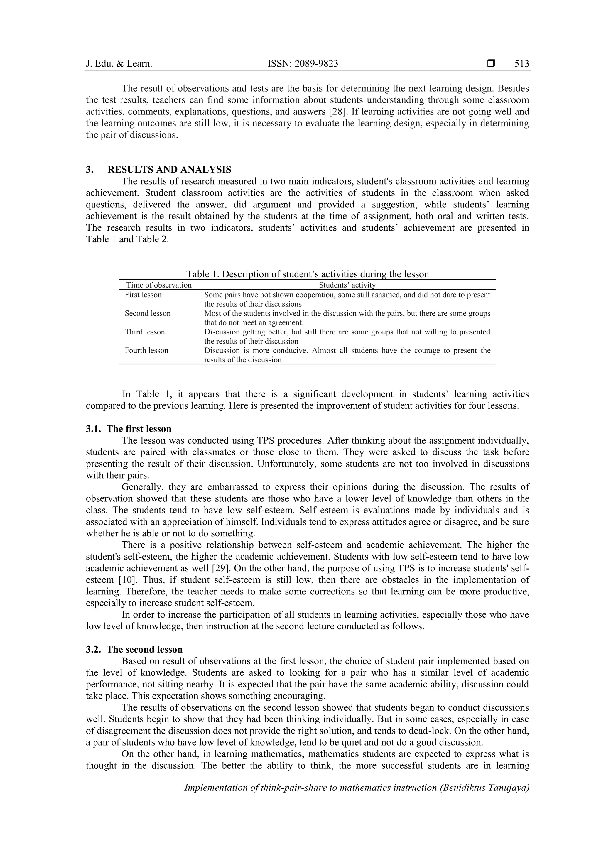 J. Edu. & Learn. ISSN: 2089-9823 
Implementation of think-pair-share to mathematics instruction (Benidiktus Tanujaya)
513
The result of observations and tests are the basis for determining the next learning design. Besides
the test results, teachers can find some information about students understanding through some classroom
activities, comments, explanations, questions, and answers [28]. If learning activities are not going well and
the learning outcomes are still low, it is necessary to evaluate the learning design, especially in determining
the pair of discussions.
3. RESULTS AND ANALYSIS
The results of research measured in two main indicators, student's classroom activities and learning
achievement. Student classroom activities are the activities of students in the classroom when asked
questions, delivered the answer, did argument and provided a suggestion, while students’ learning
achievement is the result obtained by the students at the time of assignment, both oral and written tests.
The research results in two indicators, students’ activities and students’ achievement are presented in
Table 1 and Table 2.
Table 1. Description of student’s activities during the lesson
Time of observation Students’ activity
First lesson Some pairs have not shown cooperation, some still ashamed, and did not dare to present
the results of their discussions
Second lesson Most of the students involved in the discussion with the pairs, but there are some groups
that do not meet an agreement.
Third lesson Discussion getting better, but still there are some groups that not willing to presented
the results of their discussion
Fourth lesson Discussion is more conducive. Almost all students have the courage to present the
results of the discussion
In Table 1, it appears that there is a significant development in students’ learning activities
compared to the previous learning. Here is presented the improvement of student activities for four lessons.
3.1. The first lesson
The lesson was conducted using TPS procedures. After thinking about the assignment individually,
students are paired with classmates or those close to them. They were asked to discuss the task before
presenting the result of their discussion. Unfortunately, some students are not too involved in discussions
with their pairs.
Generally, they are embarrassed to express their opinions during the discussion. The results of
observation showed that these students are those who have a lower level of knowledge than others in the
class. The students tend to have low self-esteem. Self esteem is evaluations made by individuals and is
associated with an appreciation of himself. Individuals tend to express attitudes agree or disagree, and be sure
whether he is able or not to do something.
There is a positive relationship between self-esteem and academic achievement. The higher the
student's self-esteem, the higher the academic achievement. Students with low self-esteem tend to have low
academic achievement as well [29]. On the other hand, the purpose of using TPS is to increase students' self-
esteem [10]. Thus, if student self-esteem is still low, then there are obstacles in the implementation of
learning. Therefore, the teacher needs to make some corrections so that learning can be more productive,
especially to increase student self-esteem.
In order to increase the participation of all students in learning activities, especially those who have
low level of knowledge, then instruction at the second lecture conducted as follows.
3.2. The second lesson
Based on result of observations at the first lesson, the choice of student pair implemented based on
the level of knowledge. Students are asked to looking for a pair who has a similar level of academic
performance, not sitting nearby. It is expected that the pair have the same academic ability, discussion could
take place. This expectation shows something encouraging.
The results of observations on the second lesson showed that students began to conduct discussions
well. Students begin to show that they had been thinking individually. But in some cases, especially in case
of disagreement the discussion does not provide the right solution, and tends to dead-lock. On the other hand,
a pair of students who have low level of knowledge, tend to be quiet and not do a good discussion.
On the other hand, in learning mathematics, mathematics students are expected to express what is
thought in the discussion. The better the ability to think, the more successful students are in learning
 