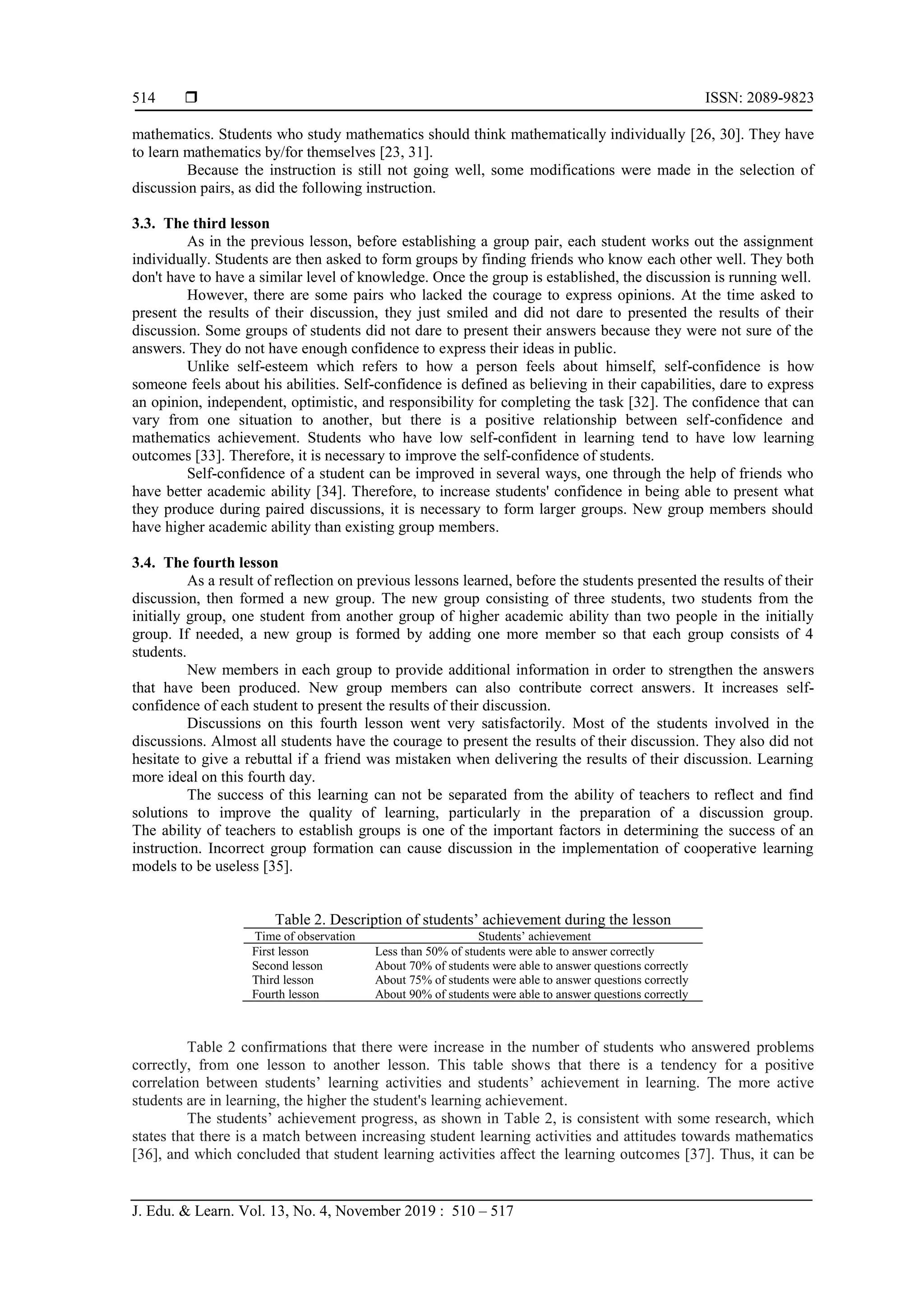  ISSN: 2089-9823
J. Edu. & Learn. Vol. 13, No. 4, November 2019 : 510 – 517
514
mathematics. Students who study mathematics should think mathematically individually [26, 30]. They have
to learn mathematics by/for themselves [23, 31].
Because the instruction is still not going well, some modifications were made in the selection of
discussion pairs, as did the following instruction.
3.3. The third lesson
As in the previous lesson, before establishing a group pair, each student works out the assignment
individually. Students are then asked to form groups by finding friends who know each other well. They both
don't have to have a similar level of knowledge. Once the group is established, the discussion is running well.
However, there are some pairs who lacked the courage to express opinions. At the time asked to
present the results of their discussion, they just smiled and did not dare to presented the results of their
discussion. Some groups of students did not dare to present their answers because they were not sure of the
answers. They do not have enough confidence to express their ideas in public.
Unlike self-esteem which refers to how a person feels about himself, self-confidence is how
someone feels about his abilities. Self-confidence is defined as believing in their capabilities, dare to express
an opinion, independent, optimistic, and responsibility for completing the task [32]. The confidence that can
vary from one situation to another, but there is a positive relationship between self-confidence and
mathematics achievement. Students who have low self-confident in learning tend to have low learning
outcomes [33]. Therefore, it is necessary to improve the self-confidence of students.
Self-confidence of a student can be improved in several ways, one through the help of friends who
have better academic ability [34]. Therefore, to increase students' confidence in being able to present what
they produce during paired discussions, it is necessary to form larger groups. New group members should
have higher academic ability than existing group members.
3.4. The fourth lesson
As a result of reflection on previous lessons learned, before the students presented the results of their
discussion, then formed a new group. The new group consisting of three students, two students from the
initially group, one student from another group of higher academic ability than two people in the initially
group. If needed, a new group is formed by adding one more member so that each group consists of 4
students.
New members in each group to provide additional information in order to strengthen the answers
that have been produced. New group members can also contribute correct answers. It increases self-
confidence of each student to present the results of their discussion.
Discussions on this fourth lesson went very satisfactorily. Most of the students involved in the
discussions. Almost all students have the courage to present the results of their discussion. They also did not
hesitate to give a rebuttal if a friend was mistaken when delivering the results of their discussion. Learning
more ideal on this fourth day.
The success of this learning can not be separated from the ability of teachers to reflect and find
solutions to improve the quality of learning, particularly in the preparation of a discussion group.
The ability of teachers to establish groups is one of the important factors in determining the success of an
instruction. Incorrect group formation can cause discussion in the implementation of cooperative learning
models to be useless [35].
Table 2. Description of students’ achievement during the lesson
Time of observation Students’ achievement
First lesson Less than 50% of students were able to answer correctly
Second lesson About 70% of students were able to answer questions correctly
Third lesson About 75% of students were able to answer questions correctly
Fourth lesson About 90% of students were able to answer questions correctly
Table 2 confirmations that there were increase in the number of students who answered problems
correctly, from one lesson to another lesson. This table shows that there is a tendency for a positive
correlation between students’ learning activities and students’ achievement in learning. The more active
students are in learning, the higher the student's learning achievement.
The students’ achievement progress, as shown in Table 2, is consistent with some research, which
states that there is a match between increasing student learning activities and attitudes towards mathematics
[36], and which concluded that student learning activities affect the learning outcomes [37]. Thus, it can be
 