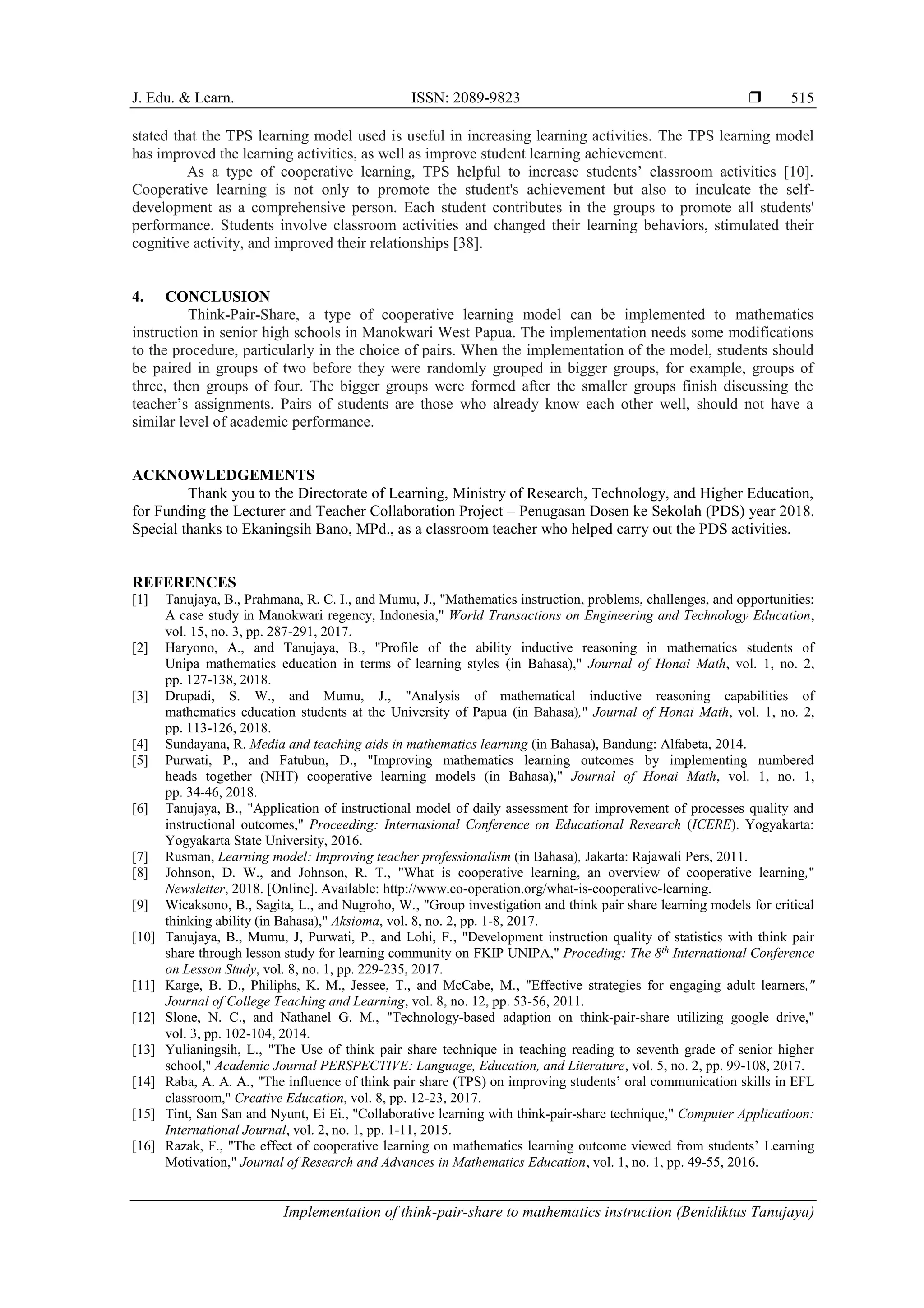 J. Edu. & Learn. ISSN: 2089-9823 
Implementation of think-pair-share to mathematics instruction (Benidiktus Tanujaya)
515
stated that the TPS learning model used is useful in increasing learning activities. The TPS learning model
has improved the learning activities, as well as improve student learning achievement.
As a type of cooperative learning, TPS helpful to increase students’ classroom activities [10].
Cooperative learning is not only to promote the student's achievement but also to inculcate the self-
development as a comprehensive person. Each student contributes in the groups to promote all students'
performance. Students involve classroom activities and changed their learning behaviors, stimulated their
cognitive activity, and improved their relationships [38].
4. CONCLUSION
Think-Pair-Share, a type of cooperative learning model can be implemented to mathematics
instruction in senior high schools in Manokwari West Papua. The implementation needs some modifications
to the procedure, particularly in the choice of pairs. When the implementation of the model, students should
be paired in groups of two before they were randomly grouped in bigger groups, for example, groups of
three, then groups of four. The bigger groups were formed after the smaller groups finish discussing the
teacher’s assignments. Pairs of students are those who already know each other well, should not have a
similar level of academic performance.
ACKNOWLEDGEMENTS
Thank you to the Directorate of Learning, Ministry of Research, Technology, and Higher Education,
for Funding the Lecturer and Teacher Collaboration Project – Penugasan Dosen ke Sekolah (PDS) year 2018.
Special thanks to Ekaningsih Bano, MPd., as a classroom teacher who helped carry out the PDS activities.
REFERENCES
[1] Tanujaya, B., Prahmana, R. C. I., and Mumu, J., "Mathematics instruction, problems, challenges, and opportunities:
A case study in Manokwari regency, Indonesia," World Transactions on Engineering and Technology Education,
vol. 15, no. 3, pp. 287-291, 2017.
[2] Haryono, A., and Tanujaya, B., "Profile of the ability inductive reasoning in mathematics students of
Unipa mathematics education in terms of learning styles (in Bahasa)," Journal of Honai Math, vol. 1, no. 2,
pp. 127-138, 2018.
[3] Drupadi, S. W., and Mumu, J., "Analysis of mathematical inductive reasoning capabilities of
mathematics education students at the University of Papua (in Bahasa)," Journal of Honai Math, vol. 1, no. 2,
pp. 113-126, 2018.
[4] Sundayana, R. Media and teaching aids in mathematics learning (in Bahasa), Bandung: Alfabeta, 2014.
[5] Purwati, P., and Fatubun, D., "Improving mathematics learning outcomes by implementing numbered
heads together (NHT) cooperative learning models (in Bahasa)," Journal of Honai Math, vol. 1, no. 1,
pp. 34-46, 2018.
[6] Tanujaya, B., "Application of instructional model of daily assessment for improvement of processes quality and
instructional outcomes," Proceeding: Internasional Conference on Educational Research (ICERE). Yogyakarta:
Yogyakarta State University, 2016.
[7] Rusman, Learning model: Improving teacher professionalism (in Bahasa), Jakarta: Rajawali Pers, 2011.
[8] Johnson, D. W., and Johnson, R. T., "What is cooperative learning, an overview of cooperative learning,"
Newsletter, 2018. [Online]. Available: http://www.co-operation.org/what-is-cooperative-learning.
[9] Wicaksono, B., Sagita, L., and Nugroho, W., "Group investigation and think pair share learning models for critical
thinking ability (in Bahasa)," Aksioma, vol. 8, no. 2, pp. 1-8, 2017.
[10] Tanujaya, B., Mumu, J, Purwati, P., and Lohi, F., "Development instruction quality of statistics with think pair
share through lesson study for learning community on FKIP UNIPA," Proceding: The 8th
International Conference
on Lesson Study, vol. 8, no. 1, pp. 229-235, 2017.
[11] Karge, B. D., Philiphs, K. M., Jessee, T., and McCabe, M., "Effective strategies for engaging adult learners,"
Journal of College Teaching and Learning, vol. 8, no. 12, pp. 53-56, 2011.
[12] Slone, N. C., and Nathanel G. M., "Technology-based adaption on think-pair-share utilizing google drive,"
vol. 3, pp. 102-104, 2014.
[13] Yulianingsih, L., "The Use of think pair share technique in teaching reading to seventh grade of senior higher
school," Academic Journal PERSPECTIVE: Language, Education, and Literature, vol. 5, no. 2, pp. 99-108, 2017.
[14] Raba, A. A. A., "The influence of think pair share (TPS) on improving students’ oral communication skills in EFL
classroom," Creative Education, vol. 8, pp. 12-23, 2017.
[15] Tint, San San and Nyunt, Ei Ei., "Collaborative learning with think-pair-share technique," Computer Applicatioon:
International Journal, vol. 2, no. 1, pp. 1-11, 2015.
[16] Razak, F., "The effect of cooperative learning on mathematics learning outcome viewed from students’ Learning
Motivation," Journal of Research and Advances in Mathematics Education, vol. 1, no. 1, pp. 49-55, 2016.
 
