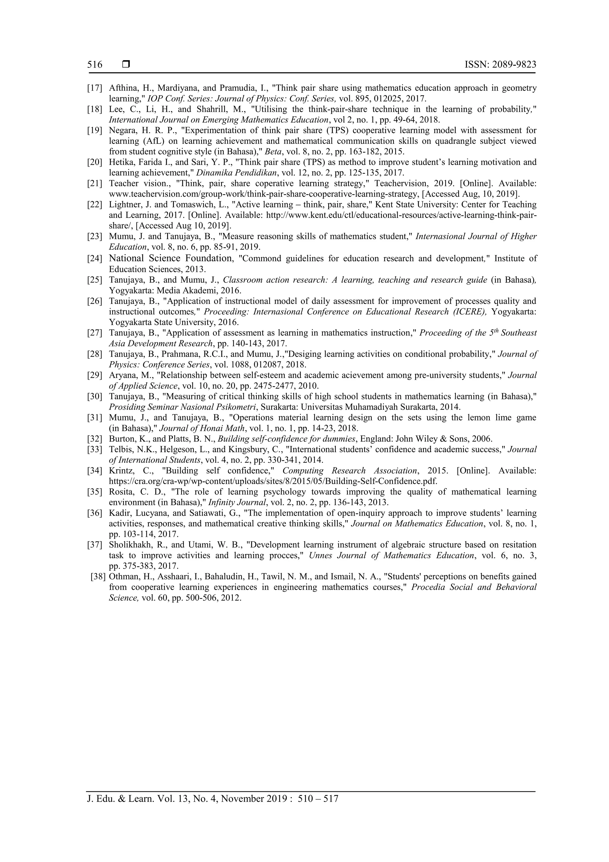  ISSN: 2089-9823
J. Edu. & Learn. Vol. 13, No. 4, November 2019 : 510 – 517
516
[17] Afthina, H., Mardiyana, and Pramudia, I., "Think pair share using mathematics education approach in geometry
learning," IOP Conf. Series: Journal of Physics: Conf. Series, vol. 895, 012025, 2017.
[18] Lee, C., Li, H., and Shahrill, M., "Utilising the think-pair-share technique in the learning of probability,"
International Journal on Emerging Mathematics Education, vol 2, no. 1, pp. 49-64, 2018.
[19] Negara, H. R. P., "Experimentation of think pair share (TPS) cooperative learning model with assessment for
learning (AfL) on learning achievement and mathematical communication skills on quadrangle subject viewed
from student cognitive style (in Bahasa)," Beta, vol. 8, no. 2, pp. 163-182, 2015.
[20] Hetika, Farida I., and Sari, Y. P., "Think pair share (TPS) as method to improve student’s learning motivation and
learning achievement," Dinamika Pendidikan, vol. 12, no. 2, pp. 125-135, 2017.
[21] Teacher vision., "Think, pair, share coperative learning strategy," Teachervision, 2019. [Online]. Available:
www.teachervision.com/group-work/think-pair-share-cooperative-learning-strategy, [Accessed Aug, 10, 2019].
[22] Lightner, J. and Tomaswich, L., "Active learning – think, pair, share," Kent State University: Center for Teaching
and Learning, 2017. [Online]. Available: http://www.kent.edu/ctl/educational-resources/active-learning-think-pair-
share/, [Accessed Aug 10, 2019].
[23] Mumu, J. and Tanujaya, B., "Measure reasoning skills of mathematics student," Internasional Journal of Higher
Education, vol. 8, no. 6, pp. 85-91, 2019.
[24] National Science Foundation, "Commond guidelines for education research and development," Institute of
Education Sciences, 2013.
[25] Tanujaya, B., and Mumu, J., Classroom action research: A learning, teaching and research guide (in Bahasa),
Yogyakarta: Media Akademi, 2016.
[26] Tanujaya, B., "Application of instructional model of daily assessment for improvement of processes quality and
instructional outcomes," Proceeding: Internasional Conference on Educational Research (ICERE), Yogyakarta:
Yogyakarta State University, 2016.
[27] Tanujaya, B., "Application of assessment as learning in mathematics instruction," Proceeding of the 5th
Southeast
Asia Development Research, pp. 140-143, 2017.
[28] Tanujaya, B., Prahmana, R.C.I., and Mumu, J.,"Desiging learning activities on conditional probability," Journal of
Physics: Conference Series, vol. 1088, 012087, 2018.
[29] Aryana, M., "Relationship between self-esteem and academic acievement among pre-university students," Journal
of Applied Science, vol. 10, no. 20, pp. 2475-2477, 2010.
[30] Tanujaya, B., "Measuring of critical thinking skills of high school students in mathematics learning (in Bahasa),"
Prosiding Seminar Nasional Psikometri, Surakarta: Universitas Muhamadiyah Surakarta, 2014.
[31] Mumu, J., and Tanujaya, B., "Operations material learning design on the sets using the lemon lime game
(in Bahasa)," Journal of Honai Math, vol. 1, no. 1, pp. 14-23, 2018.
[32] Burton, K., and Platts, B. N., Building self-confidence for dummies, England: John Wiley & Sons, 2006.
[33] Telbis, N.K., Helgeson, L., and Kingsbury, C., "International students’ confidence and academic success," Journal
of International Students, vol. 4, no. 2, pp. 330-341, 2014.
[34] Krintz, C., "Building self confidence," Computing Research Association, 2015. [Online]. Available:
https://cra.org/cra-wp/wp-content/uploads/sites/8/2015/05/Building-Self-Confidence.pdf.
[35] Rosita, C. D., "The role of learning psychology towards improving the quality of mathematical learning
environment (in Bahasa)," Infinity Journal, vol. 2, no. 2, pp. 136-143, 2013.
[36] Kadir, Lucyana, and Satiawati, G., "The implementation of open-inquiry approach to improve students’ learning
activities, responses, and mathematical creative thinking skills," Journal on Mathematics Education, vol. 8, no. 1,
pp. 103-114, 2017.
[37] Sholikhakh, R., and Utami, W. B., "Development learning instrument of algebraic structure based on resitation
task to improve activities and learning procces," Unnes Journal of Mathematics Education, vol. 6, no. 3,
pp. 375-383, 2017.
[38] Othman, H., Asshaari, I., Bahaludin, H., Tawil, N. M., and Ismail, N. A., "Students' perceptions on benefits gained
from cooperative learning experiences in engineering mathematics courses," Procedia Social and Behavioral
Science, vol. 60, pp. 500-506, 2012.
 