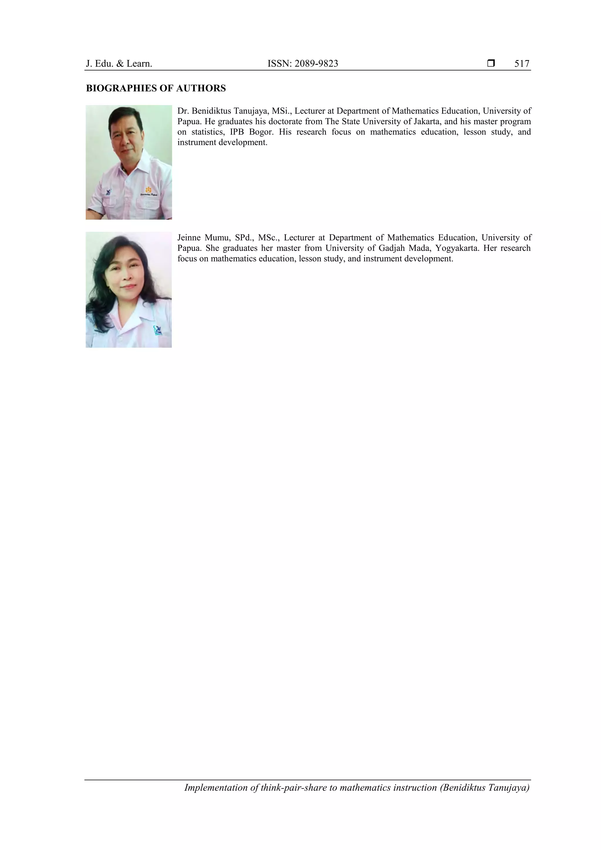 J. Edu. & Learn. ISSN: 2089-9823 
Implementation of think-pair-share to mathematics instruction (Benidiktus Tanujaya)
517
BIOGRAPHIES OF AUTHORS
Dr. Benidiktus Tanujaya, MSi., Lecturer at Department of Mathematics Education, University of
Papua. He graduates his doctorate from The State University of Jakarta, and his master program
on statistics, IPB Bogor. His research focus on mathematics education, lesson study, and
instrument development.
Jeinne Mumu, SPd., MSc., Lecturer at Department of Mathematics Education, University of
Papua. She graduates her master from University of Gadjah Mada, Yogyakarta. Her research
focus on mathematics education, lesson study, and instrument development.
 