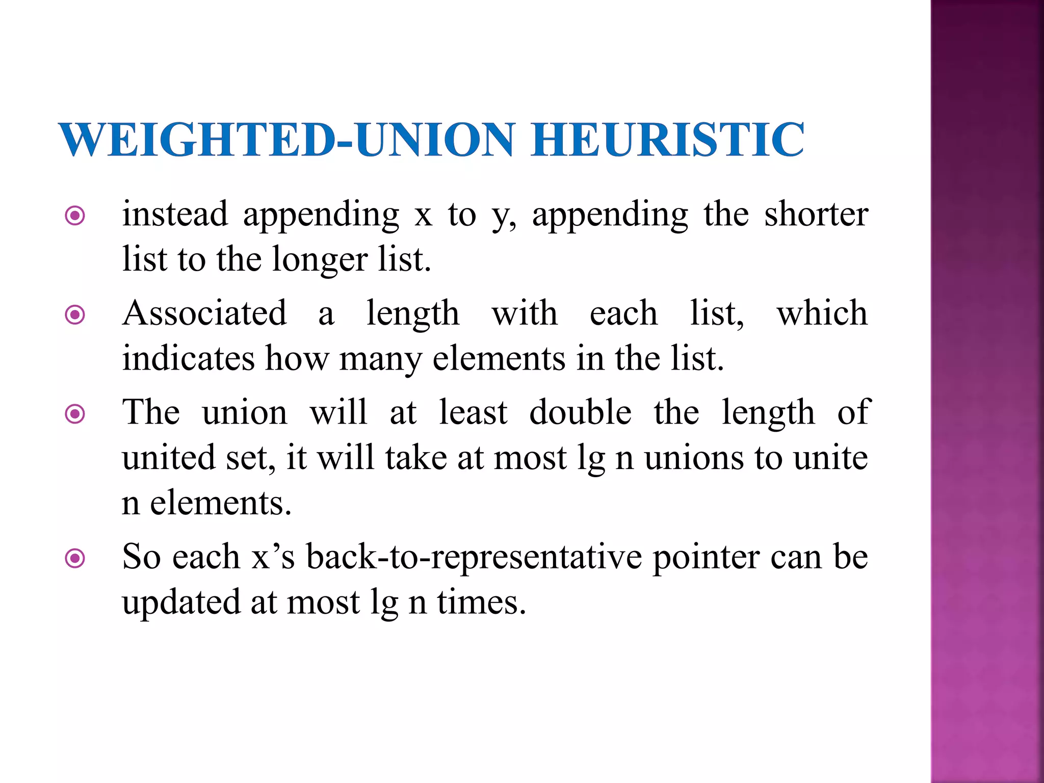  instead appending x to y, appending the shorter
list to the longer list.
 Associated a length with each list, which
indicates how many elements in the list.
 The union will at least double the length of
united set, it will take at most lg n unions to unite
n elements.
 So each x’s back-to-representative pointer can be
updated at most lg n times.
 