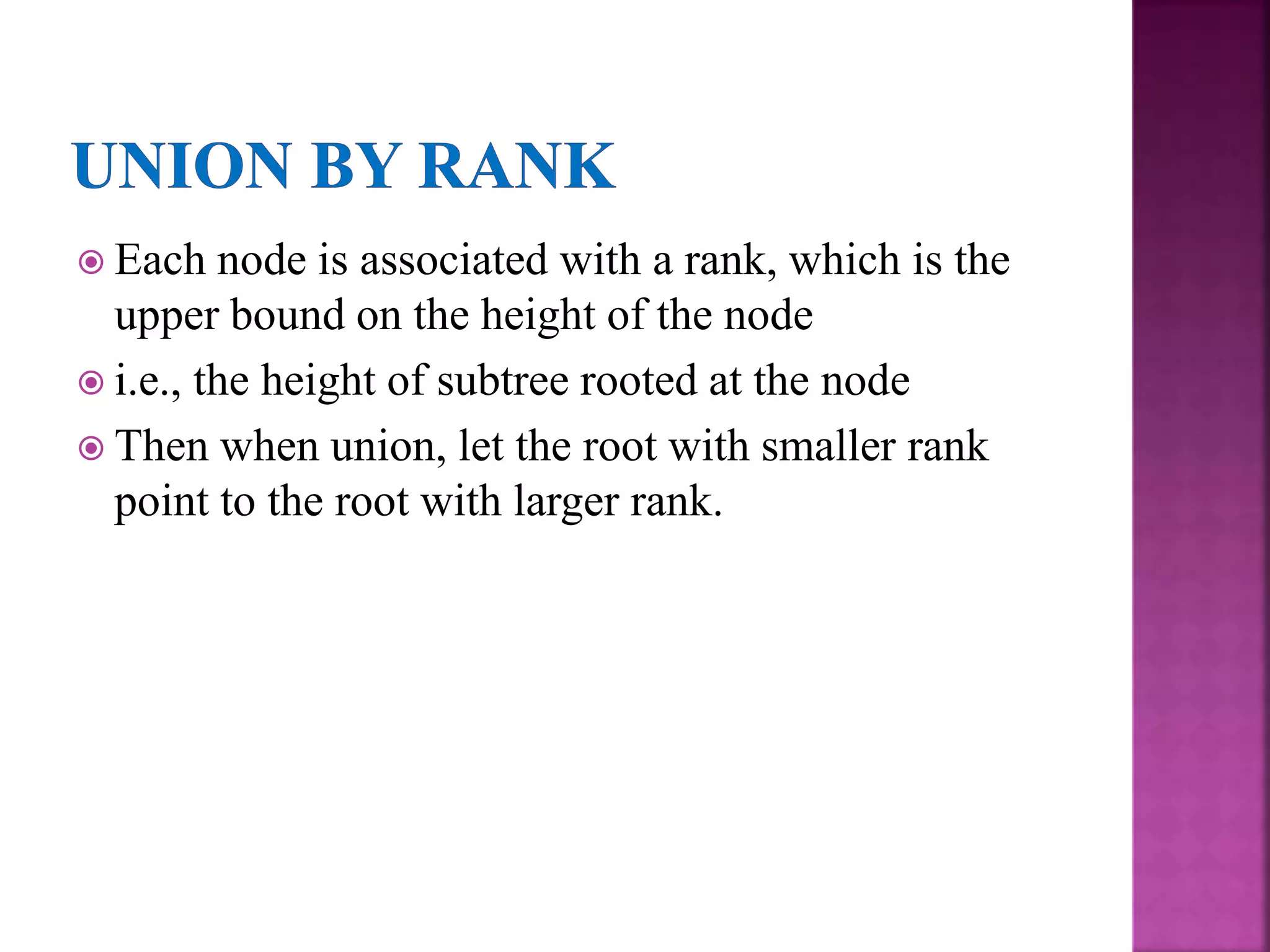  Each node is associated with a rank, which is the
upper bound on the height of the node
 i.e., the height of subtree rooted at the node
 Then when union, let the root with smaller rank
point to the root with larger rank.
 