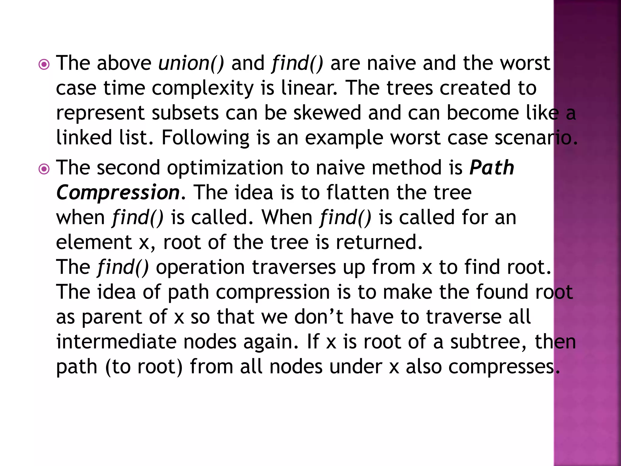  The above union() and find() are naive and the worst
case time complexity is linear. The trees created to
represent subsets can be skewed and can become like a
linked list. Following is an example worst case scenario.
 The second optimization to naive method is Path
Compression. The idea is to flatten the tree
when find() is called. When find() is called for an
element x, root of the tree is returned.
The find() operation traverses up from x to find root.
The idea of path compression is to make the found root
as parent of x so that we don’t have to traverse all
intermediate nodes again. If x is root of a subtree, then
path (to root) from all nodes under x also compresses.
 