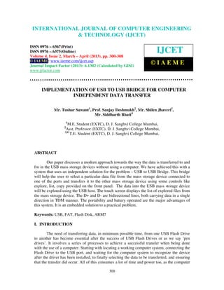 International Journal of Computer Engineering and Technology (IJCET), ISSN 0976-
6367(Print), ISSN 0976 – 6375(Online) Volume 4, Issue 2, March – April (2013), © IAEME
300
IMPLEMENTATION OF USB TO USB BRIDGE FOR COMPUTER
INDEPENDENT DATA TRANSFER
Mr. Tushar Sawant1
, Prof. Sanjay Deshmukh2
, Mr. Shilen Jhaveri3
,
Mr. Siddharth Bhatt4
1
M.E. Student (EXTC), D. J. Sanghvi College Mumbai,
2
Asst. Professor (EXTC), D. J. Sanghvi College Mumbai,
3,4
T.E. Student (EXTC), D. J. Sanghvi College Mumbai,
ABSTRACT
Our paper discusses a modern approach towards the way the data is transferred to and
fro in the USB mass storage devices without using a computer. We have achieved this with a
system that uses an independent solution for the problem – USB to USB Bridge. This bridge
will help the user to select a particular data file from the mass storage device connected to
one of the ports and transfers it to the other mass storage device using some controls like
explore, list, copy provided on the front panel. The data into the USB mass storage device
will be explored using the USB host. The touch screen displays the list of explored files from
the mass storage device. The D+ and D- are bidirectional lines, both carrying data in a single
direction in TDM manner. The portability and battery operated are the major advantages of
this system. It is an embedded solution to a practical problem.
Keywords: USB, FAT, Flash Disk, ARM7
I. INTRODUCTION
The need of transferring data, in minimum possible time, from one USB Flash Drive
to another has become essential after the success of USB Flash Drives or as we say ‘pen
drives’. It involves a series of processes to achieve a successful transfer when being done
with the use of a computer. Starting with locating a working computer system, connecting the
Flash Drive to the USB port, and waiting for the computer system to recognize the device
after the driver has been installed, to finally selecting the data to be transferred, and ensuring
that the transfer did occur. All of this consumes a lot of time and power too, as the computer
INTERNATIONAL JOURNAL OF COMPUTER ENGINEERING
& TECHNOLOGY (IJCET)
ISSN 0976 – 6367(Print)
ISSN 0976 – 6375(Online)
Volume 4, Issue 2, March – April (2013), pp. 300-308
© IAEME: www.iaeme.com/ijcet.asp
Journal Impact Factor (2013): 6.1302 (Calculated by GISI)
www.jifactor.com
IJCET
© I A E M E
 
