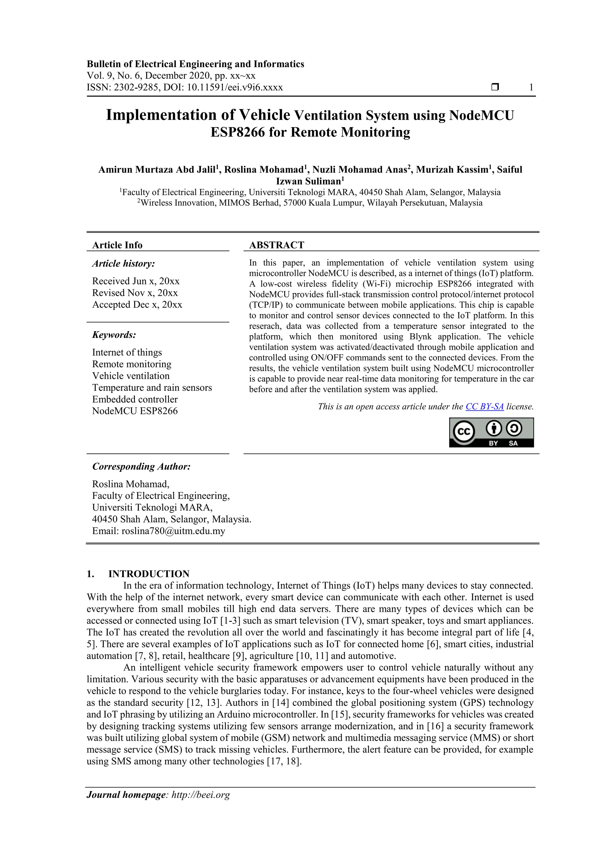 Bulletin of Electrical Engineering and Informatics Vol. 9, No. 6, December 2020, pp. xx~xx ISSN: 2302-9285, DOI: 10.11591/eei.v9i6.xxxx  1 Journal homepage: http://beei.org Implementation of Vehicle Ventilation System using NodeMCU ESP8266 for Remote Monitoring Amirun Murtaza Abd Jalil1 , Roslina Mohamad1 , Nuzli Mohamad Anas2 , Murizah Kassim1 , Saiful Izwan Suliman1 1 Faculty of Electrical Engineering, Universiti Teknologi MARA, 40450 Shah Alam, Selangor, Malaysia 2 Wireless Innovation, MIMOS Berhad, 57000 Kuala Lumpur, Wilayah Persekutuan, Malaysia Article Info ABSTRACT Article history: Received Jun x, 20xx Revised Nov x, 20xx Accepted Dec x, 20xx In this paper, an implementation of vehicle ventilation system using microcontroller NodeMCU is described, as a internet of things (IoT) platform. A low-cost wireless fidelity (Wi-Fi) microchip ESP8266 integrated with NodeMCU provides full-stack transmission control protocol/internet protocol (TCP/IP) to communicate between mobile applications. This chip is capable to monitor and control sensor devices connected to the IoT platform. In this reserach, data was collected from a temperature sensor integrated to the platform, which then monitored using Blynk application. The vehicle ventilation system was activated/deactivated through mobile application and controlled using ON/OFF commands sent to the connected devices. From the results, the vehicle ventilation system built using NodeMCU microcontroller is capable to provide near real-time data monitoring for temperature in the car before and after the ventilation system was applied. Keywords: Internet of things Remote monitoring Vehicle ventilation Temperature and rain sensors Embedded controller NodeMCU ESP8266 This is an open access article under the CC BY-SA license. Corresponding Author: Roslina Mohamad, Faculty of Electrical Engineering, Universiti Teknologi MARA, 40450 Shah Alam, Selangor, Malaysia. Email: roslina780@uitm.edu.my 1. INTRODUCTION In the era of information technology, Internet of Things (IoT) helps many devices to stay connected. With the help of the internet network, every smart device can communicate with each other. Internet is used everywhere from small mobiles till high end data servers. There are many types of devices which can be accessed or connected using IoT [1-3] such as smart television (TV), smart speaker, toys and smart appliances. The IoT has created the revolution all over the world and fascinatingly it has become integral part of life [4, 5]. There are several examples of IoT applications such as IoT for connected home [6], smart cities, industrial automation [7, 8], retail, healthcare [9], agriculture [10, 11] and automotive. An intelligent vehicle security framework empowers user to control vehicle naturally without any limitation. Various security with the basic apparatuses or advancement equipments have been produced in the vehicle to respond to the vehicle burglaries today. For instance, keys to the four-wheel vehicles were designed as the standard security [12, 13]. Authors in [14] combined the global positioning system (GPS) technology and IoT phrasing by utilizing an Arduino microcontroller. In [15], security frameworks for vehicles was created by designing tracking systems utilizing few sensors arrange modernization, and in [16] a security framework was built utilizing global system of mobile (GSM) network and multimedia messaging service (MMS) or short message service (SMS) to track missing vehicles. Furthermore, the alert feature can be provided, for example using SMS among many other technologies [17, 18]. 