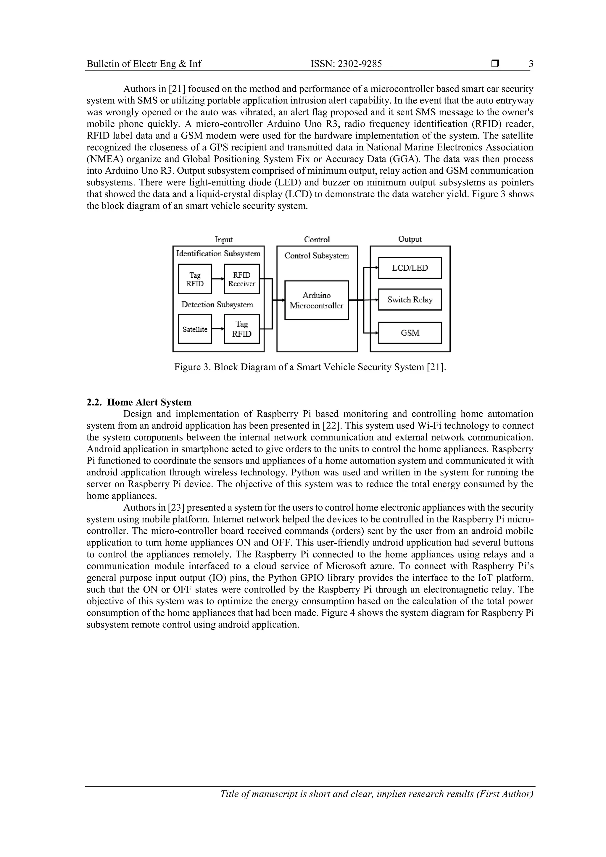 Bulletin of Electr Eng & Inf ISSN: 2302-9285  Title of manuscript is short and clear, implies research results (First Author) 3 Authors in [21] focused on the method and performance of a microcontroller based smart car security system with SMS or utilizing portable application intrusion alert capability. In the event that the auto entryway was wrongly opened or the auto was vibrated, an alert flag proposed and it sent SMS message to the owner's mobile phone quickly. A micro-controller Arduino Uno R3, radio frequency identification (RFID) reader, RFID label data and a GSM modem were used for the hardware implementation of the system. The satellite recognized the closeness of a GPS recipient and transmitted data in National Marine Electronics Association (NMEA) organize and Global Positioning System Fix or Accuracy Data (GGA). The data was then process into Arduino Uno R3. Output subsystem comprised of minimum output, relay action and GSM communication subsystems. There were light-emitting diode (LED) and buzzer on minimum output subsystems as pointers that showed the data and a liquid-crystal display (LCD) to demonstrate the data watcher yield. Figure 3 shows the block diagram of an smart vehicle security system. Figure 3. Block Diagram of a Smart Vehicle Security System [21]. 2.2. Home Alert System Design and implementation of Raspberry Pi based monitoring and controlling home automation system from an android application has been presented in [22]. This system used Wi-Fi technology to connect the system components between the internal network communication and external network communication. Android application in smartphone acted to give orders to the units to control the home appliances. Raspberry Pi functioned to coordinate the sensors and appliances of a home automation system and communicated it with android application through wireless technology. Python was used and written in the system for running the server on Raspberry Pi device. The objective of this system was to reduce the total energy consumed by the home appliances. Authors in [23] presented a system for the users to control home electronic appliances with the security system using mobile platform. Internet network helped the devices to be controlled in the Raspberry Pi micro- controller. The micro-controller board received commands (orders) sent by the user from an android mobile application to turn home appliances ON and OFF. This user-friendly android application had several buttons to control the appliances remotely. The Raspberry Pi connected to the home appliances using relays and a communication module interfaced to a cloud service of Microsoft azure. To connect with Raspberry Pi’s general purpose input output (IO) pins, the Python GPIO library provides the interface to the IoT platform, such that the ON or OFF states were controlled by the Raspberry Pi through an electromagnetic relay. The objective of this system was to optimize the energy consumption based on the calculation of the total power consumption of the home appliances that had been made. Figure 4 shows the system diagram for Raspberry Pi subsystem remote control using android application. 