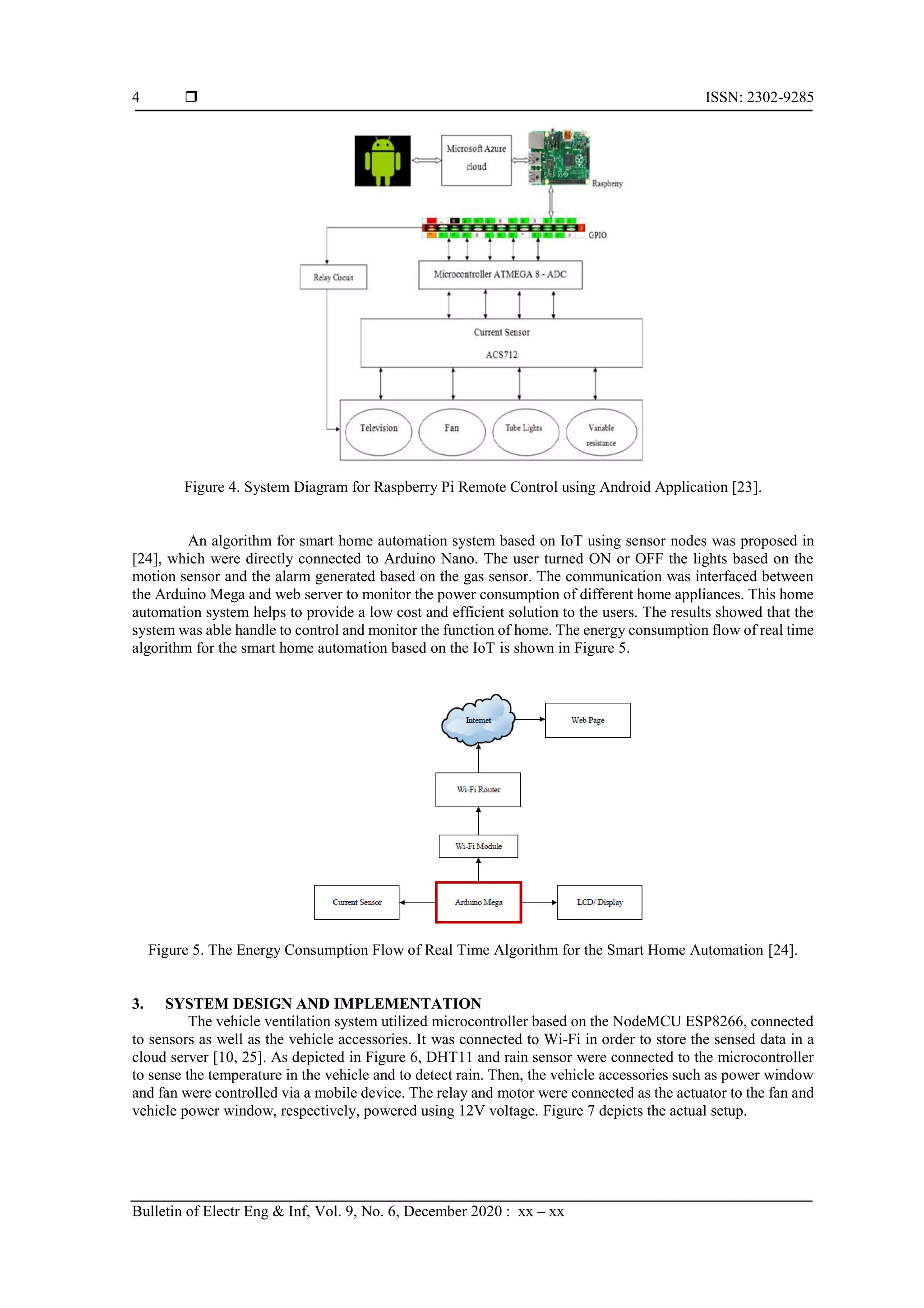 ISSN: 2302-9285 Bulletin of Electr Eng & Inf, Vol. 9, No. 6, December 2020 : xx – xx 4 Figure 4. System Diagram for Raspberry Pi Remote Control using Android Application [23]. An algorithm for smart home automation system based on IoT using sensor nodes was proposed in [24], which were directly connected to Arduino Nano. The user turned ON or OFF the lights based on the motion sensor and the alarm generated based on the gas sensor. The communication was interfaced between the Arduino Mega and web server to monitor the power consumption of different home appliances. This home automation system helps to provide a low cost and efficient solution to the users. The results showed that the system was able handle to control and monitor the function of home. The energy consumption flow of real time algorithm for the smart home automation based on the IoT is shown in Figure 5. Figure 5. The Energy Consumption Flow of Real Time Algorithm for the Smart Home Automation [24]. 3. SYSTEM DESIGN AND IMPLEMENTATION The vehicle ventilation system utilized microcontroller based on the NodeMCU ESP8266, connected to sensors as well as the vehicle accessories. It was connected to Wi-Fi in order to store the sensed data in a cloud server [10, 25]. As depicted in Figure 6, DHT11 and rain sensor were connected to the microcontroller to sense the temperature in the vehicle and to detect rain. Then, the vehicle accessories such as power window and fan were controlled via a mobile device. The relay and motor were connected as the actuator to the fan and vehicle power window, respectively, powered using 12V voltage. Figure 7 depicts the actual setup. 