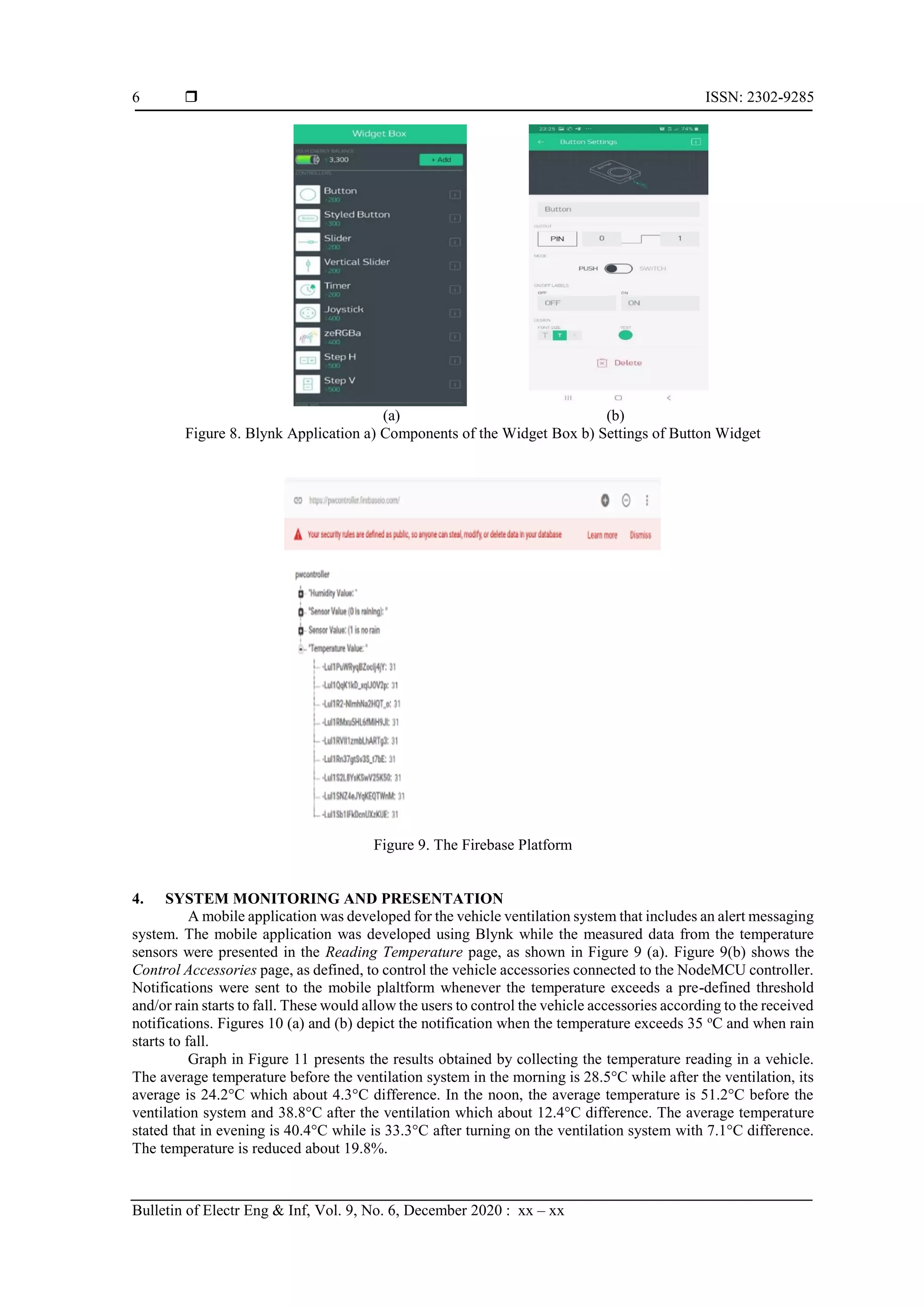  ISSN: 2302-9285 Bulletin of Electr Eng & Inf, Vol. 9, No. 6, December 2020 : xx – xx 6 (a) (b) Figure 8. Blynk Application a) Components of the Widget Box b) Settings of Button Widget Figure 9. The Firebase Platform 4. SYSTEM MONITORING AND PRESENTATION A mobile application was developed for the vehicle ventilation system that includes an alert messaging system. The mobile application was developed using Blynk while the measured data from the temperature sensors were presented in the Reading Temperature page, as shown in Figure 9 (a). Figure 9(b) shows the Control Accessories page, as defined, to control the vehicle accessories connected to the NodeMCU controller. Notifications were sent to the mobile plaltform whenever the temperature exceeds a pre-defined threshold and/or rain starts to fall. These would allow the users to control the vehicle accessories according to the received notifications. Figures 10 (a) and (b) depict the notification when the temperature exceeds 35 o C and when rain starts to fall. Graph in Figure 11 presents the results obtained by collecting the temperature reading in a vehicle. The average temperature before the ventilation system in the morning is 28.5°C while after the ventilation, its average is 24.2°C which about 4.3°C difference. In the noon, the average temperature is 51.2°C before the ventilation system and 38.8°C after the ventilation which about 12.4°C difference. The average temperature stated that in evening is 40.4°C while is 33.3°C after turning on the ventilation system with 7.1°C difference. The temperature is reduced about 19.8%. 