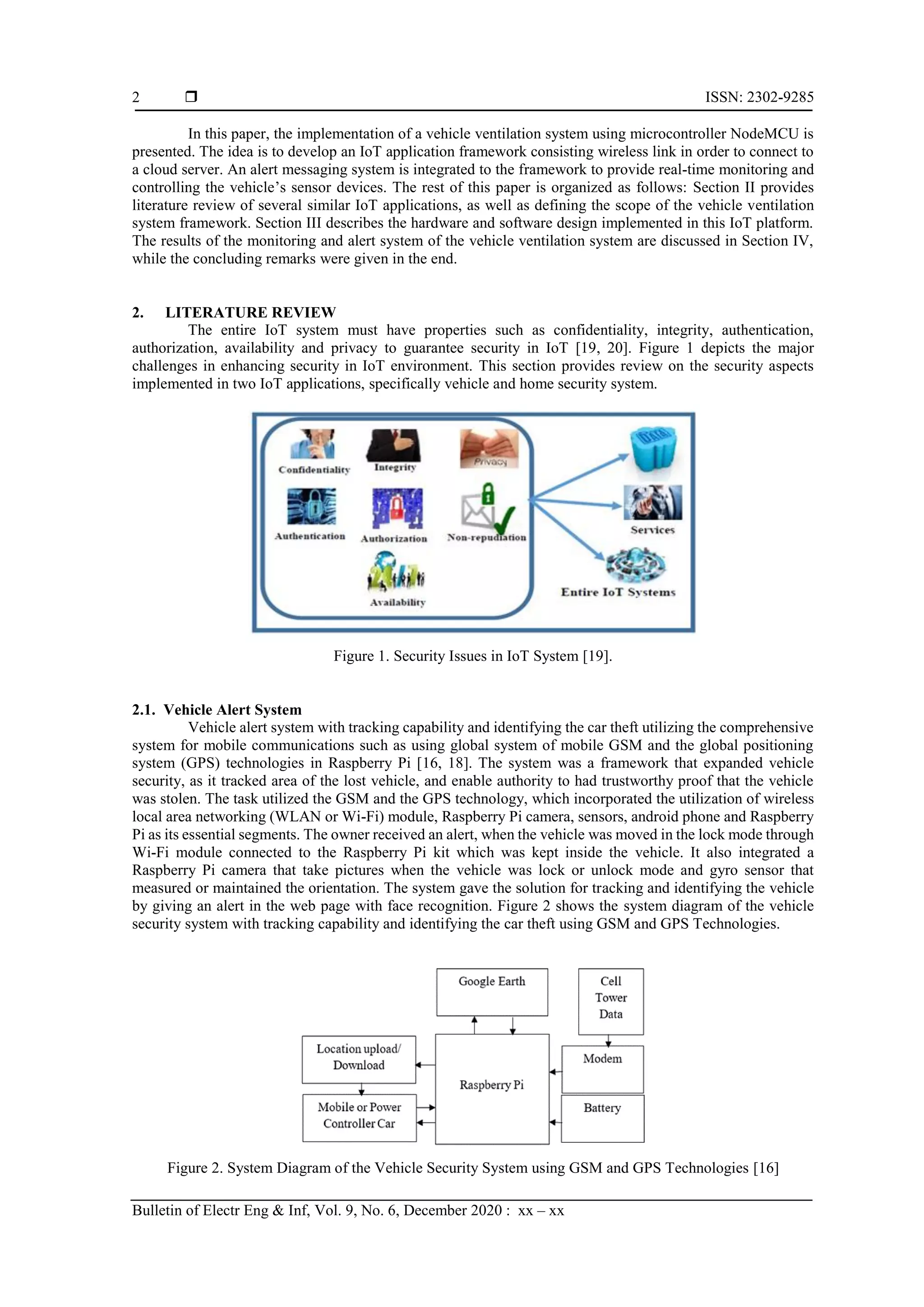  ISSN: 2302-9285 Bulletin of Electr Eng & Inf, Vol. 9, No. 6, December 2020 : xx – xx 2 In this paper, the implementation of a vehicle ventilation system using microcontroller NodeMCU is presented. The idea is to develop an IoT application framework consisting wireless link in order to connect to a cloud server. An alert messaging system is integrated to the framework to provide real-time monitoring and controlling the vehicle’s sensor devices. The rest of this paper is organized as follows: Section II provides literature review of several similar IoT applications, as well as defining the scope of the vehicle ventilation system framework. Section III describes the hardware and software design implemented in this IoT platform. The results of the monitoring and alert system of the vehicle ventilation system are discussed in Section IV, while the concluding remarks were given in the end. 2. LITERATURE REVIEW The entire IoT system must have properties such as confidentiality, integrity, authentication, authorization, availability and privacy to guarantee security in IoT [19, 20]. Figure 1 depicts the major challenges in enhancing security in IoT environment. This section provides review on the security aspects implemented in two IoT applications, specifically vehicle and home security system. Figure 1. Security Issues in IoT System [19]. 2.1. Vehicle Alert System Vehicle alert system with tracking capability and identifying the car theft utilizing the comprehensive system for mobile communications such as using global system of mobile GSM and the global positioning system (GPS) technologies in Raspberry Pi [16, 18]. The system was a framework that expanded vehicle security, as it tracked area of the lost vehicle, and enable authority to had trustworthy proof that the vehicle was stolen. The task utilized the GSM and the GPS technology, which incorporated the utilization of wireless local area networking (WLAN or Wi-Fi) module, Raspberry Pi camera, sensors, android phone and Raspberry Pi as its essential segments. The owner received an alert, when the vehicle was moved in the lock mode through Wi-Fi module connected to the Raspberry Pi kit which was kept inside the vehicle. It also integrated a Raspberry Pi camera that take pictures when the vehicle was lock or unlock mode and gyro sensor that measured or maintained the orientation. The system gave the solution for tracking and identifying the vehicle by giving an alert in the web page with face recognition. Figure 2 shows the system diagram of the vehicle security system with tracking capability and identifying the car theft using GSM and GPS Technologies. Figure 2. System Diagram of the Vehicle Security System using GSM and GPS Technologies [16] 
