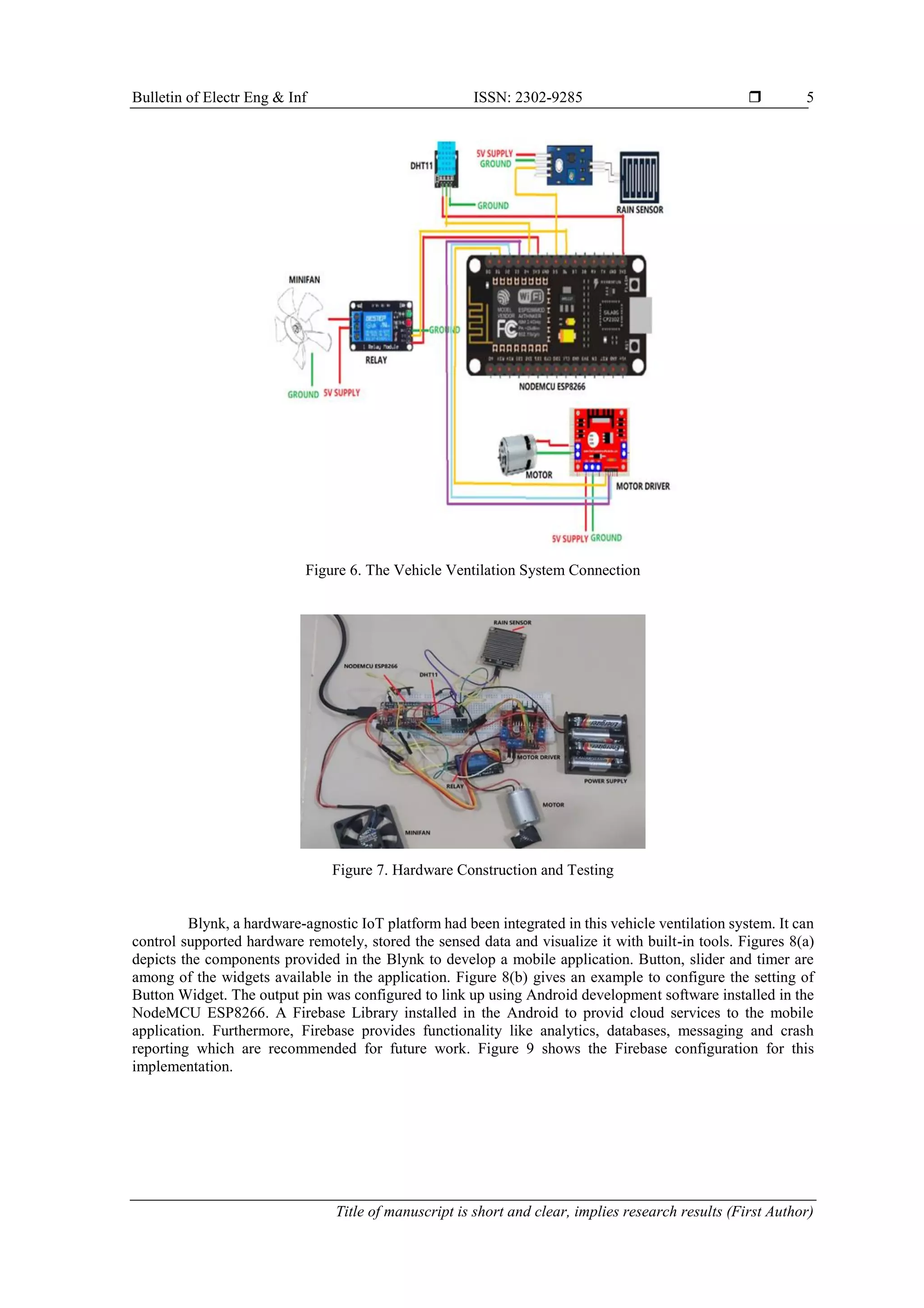 Bulletin of Electr Eng & Inf ISSN: 2302-9285  Title of manuscript is short and clear, implies research results (First Author) 5 Figure 6. The Vehicle Ventilation System Connection Figure 7. Hardware Construction and Testing Blynk, a hardware-agnostic IoT platform had been integrated in this vehicle ventilation system. It can control supported hardware remotely, stored the sensed data and visualize it with built-in tools. Figures 8(a) depicts the components provided in the Blynk to develop a mobile application. Button, slider and timer are among of the widgets available in the application. Figure 8(b) gives an example to configure the setting of Button Widget. The output pin was configured to link up using Android development software installed in the NodeMCU ESP8266. A Firebase Library installed in the Android to provid cloud services to the mobile application. Furthermore, Firebase provides functionality like analytics, databases, messaging and crash reporting which are recommended for future work. Figure 9 shows the Firebase configuration for this implementation. 