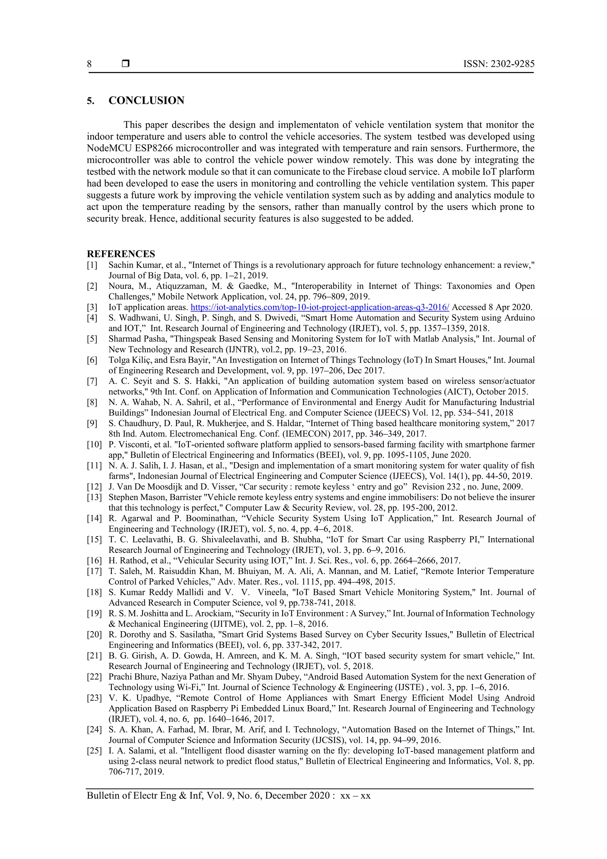  ISSN: 2302-9285 Bulletin of Electr Eng & Inf, Vol. 9, No. 6, December 2020 : xx – xx 8 5. CONCLUSION This paper describes the design and implementaton of vehicle ventilation system that monitor the indoor temperature and users able to control the vehicle accesories. The system testbed was developed using NodeMCU ESP8266 microcontroller and was integrated with temperature and rain sensors. Furthermore, the microcontroller was able to control the vehicle power window remotely. This was done by integrating the testbed with the network module so that it can comunicate to the Firebase cloud service. A mobile IoT plarform had been developed to ease the users in monitoring and controlling the vehicle ventilation system. This paper suggests a future work by improving the vehicle ventilation system such as by adding and analytics module to act upon the temperature reading by the sensors, rather than manually control by the users which prone to security break. Hence, additional security features is also suggested to be added. REFERENCES [1] Sachin Kumar, et al., "Internet of Things is a revolutionary approach for future technology enhancement: a review," Journal of Big Data, vol. 6, pp. 1–21, 2019. [2] Noura, M., Atiquzzaman, M. & Gaedke, M., "Interoperability in Internet of Things: Taxonomies and Open Challenges," Mobile Network Application, vol. 24, pp. 796–809, 2019. [3] IoT application areas. https://iot-analytics.com/top-10-iot-project-application-areas-q3-2016/ Accessed 8 Apr 2020. [4] S. Wadhwani, U. Singh, P. Singh, and S. Dwivedi, “Smart Home Automation and Security System using Arduino and IOT,” Int. Research Journal of Engineering and Technology (IRJET), vol. 5, pp. 1357–1359, 2018. [5] Sharmad Pasha, "Thingspeak Based Sensing and Monitoring System for IoT with Matlab Analysis," Int. Journal of New Technology and Research (IJNTR), vol.2, pp. 19–23, 2016. [6] Tolga Kiliç, and Esra Bayir, "An Investigation on Internet of Things Technology (IoT) In Smart Houses," Int. Journal of Engineering Research and Development, vol. 9, pp. 197–206, Dec 2017. [7] A. C. Seyit and S. S. Hakki, "An application of building automation system based on wireless sensor/actuator networks," 9th Int. Conf. on Application of Information and Communication Technologies (AICT), October 2015. [8] N. A. Wahab, N. A. Sahril, et al., “Performance of Environmental and Energy Audit for Manufacturing Industrial Buildings” Indonesian Journal of Electrical Eng. and Computer Science (IJEECS) Vol. 12, pp. 534~541, 2018 [9] S. Chaudhury, D. Paul, R. Mukherjee, and S. Haldar, “Internet of Thing based healthcare monitoring system,” 2017 8th Ind. Autom. Electromechanical Eng. Conf. (IEMECON) 2017, pp. 346–349, 2017. [10] P. Visconti, et al. "IoT-oriented software platform applied to sensors-based farming facility with smartphone farmer app," Bulletin of Electrical Engineering and Informatics (BEEI), vol. 9, pp. 1095-1105, June 2020. [11] N. A. J. Salih, I. J. Hasan, et al., "Design and implementation of a smart monitoring system for water quality of fish farms", Indonesian Journal of Electrical Engineering and Computer Science (IJEECS), Vol. 14(1), pp. 44-50, 2019. [12] J. Van De Moosdijk and D. Visser, “Car security : remote keyless ‘ entry and go” Revision 232 , no. June, 2009. [13] Stephen Mason, Barrister "Vehicle remote keyless entry systems and engine immobilisers: Do not believe the insurer that this technology is perfect," Computer Law & Security Review, vol. 28, pp. 195-200, 2012. [14] R. Agarwal and P. Boominathan, “Vehicle Security System Using IoT Application,” Int. Research Journal of Engineering and Technology (IRJET), vol. 5, no. 4, pp. 4–6, 2018. [15] T. C. Leelavathi, B. G. Shivaleelavathi, and B. Shubha, “IoT for Smart Car using Raspberry PI,” International Research Journal of Engineering and Technology (IRJET), vol. 3, pp. 6–9, 2016. [16] H. Rathod, et al., “Vehicular Security using IOT,” Int. J. Sci. Res., vol. 6, pp. 2664–2666, 2017. [17] T. Saleh, M. Raisuddin Khan, M. Bhuiyan, M. A. Ali, A. Mannan, and M. Latief, “Remote Interior Temperature Control of Parked Vehicles,” Adv. Mater. Res., vol. 1115, pp. 494–498, 2015. [18] S. Kumar Reddy Mallidi and V. V. Vineela, "IoT Based Smart Vehicle Monitoring System," Int. Journal of Advanced Research in Computer Science, vol 9, pp.738-741, 2018. [19] R. S. M. Joshitta and L. Arockiam, “Security in IoT Environment : A Survey,” Int. Journal of Information Technology & Mechanical Engineering (IJITME), vol. 2, pp. 1–8, 2016. [20] R. Dorothy and S. Sasilatha, "Smart Grid Systems Based Survey on Cyber Security Issues," Bulletin of Electrical Engineering and Informatics (BEEI), vol. 6, pp. 337-342, 2017. [21] B. G. Girish, A. D. Gowda, H. Amreen, and K. M. A. Singh, “IOT based security system for smart vehicle,” Int. Research Journal of Engineering and Technology (IRJET), vol. 5, 2018. [22] Prachi Bhure, Naziya Pathan and Mr. Shyam Dubey, “Android Based Automation System for the next Generation of Technology using Wi-Fi,” Int. Journal of Science Technology & Engineering (IJSTE) , vol. 3, pp. 1–6, 2016. [23] V. K. Upadhye, “Remote Control of Home Appliances with Smart Energy Efficient Model Using Android Application Based on Raspberry Pi Embedded Linux Board,” Int. Research Journal of Engineering and Technology (IRJET), vol. 4, no. 6, pp. 1640–1646, 2017. [24] S. A. Khan, A. Farhad, M. Ibrar, M. Arif, and I. Technology, “Automation Based on the Internet of Things,” Int. Journal of Computer Science and Information Security (IJCSIS), vol. 14, pp. 94–99, 2016. [25] I. A. Salami, et al. "Intelligent flood disaster warning on the fly: developing IoT-based management platform and using 2-class neural network to predict flood status," Bulletin of Electrical Engineering and Informatics, Vol. 8, pp. 706-717, 2019. 
