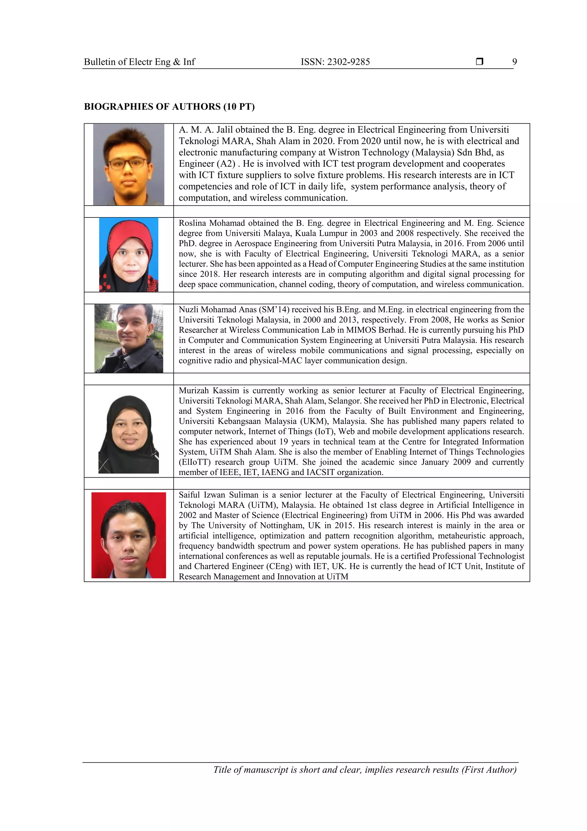 Bulletin of Electr Eng & Inf ISSN: 2302-9285  Title of manuscript is short and clear, implies research results (First Author) 9 BIOGRAPHIES OF AUTHORS (10 PT) A. M. A. Jalil obtained the B. Eng. degree in Electrical Engineering from Universiti Teknologi MARA, Shah Alam in 2020. From 2020 until now, he is with electrical and electronic manufacturing company at Wistron Technology (Malaysia) Sdn Bhd, as Engineer (A2) . He is involved with ICT test program development and cooperates with ICT fixture suppliers to solve fixture problems. His research interests are in ICT competencies and role of ICT in daily life, system performance analysis, theory of computation, and wireless communication. Roslina Mohamad obtained the B. Eng. degree in Electrical Engineering and M. Eng. Science degree from Universiti Malaya, Kuala Lumpur in 2003 and 2008 respectively. She received the PhD. degree in Aerospace Engineering from Universiti Putra Malaysia, in 2016. From 2006 until now, she is with Faculty of Electrical Engineering, Universiti Teknologi MARA, as a senior lecturer. She has been appointed as a Head of Computer Engineering Studies at the same institution since 2018. Her research interests are in computing algorithm and digital signal processing for deep space communication, channel coding, theory of computation, and wireless communication. Nuzli Mohamad Anas (SM’14) received his B.Eng. and M.Eng. in electrical engineering from the Universiti Teknologi Malaysia, in 2000 and 2013, respectively. From 2008, He works as Senior Researcher at Wireless Communication Lab in MIMOS Berhad. He is currently pursuing his PhD in Computer and Communication System Engineering at Universiti Putra Malaysia. His research interest in the areas of wireless mobile communications and signal processing, especially on cognitive radio and physical-MAC layer communication design. Murizah Kassim is currently working as senior lecturer at Faculty of Electrical Engineering, Universiti Teknologi MARA, Shah Alam, Selangor. She received her PhD in Electronic, Electrical and System Engineering in 2016 from the Faculty of Built Environment and Engineering, Universiti Kebangsaan Malaysia (UKM), Malaysia. She has published many papers related to computer network, Internet of Things (IoT), Web and mobile development applications research. She has experienced about 19 years in technical team at the Centre for Integrated Information System, UiTM Shah Alam. She is also the member of Enabling Internet of Things Technologies (ElIoTT) research group UiTM. She joined the academic since January 2009 and currently member of IEEE, IET, IAENG and IACSIT organization. Saiful Izwan Suliman is a senior lecturer at the Faculty of Electrical Engineering, Universiti Teknologi MARA (UiTM), Malaysia. He obtained 1st class degree in Artificial Intelligence in 2002 and Master of Science (Electrical Engineering) from UiTM in 2006. His Phd was awarded by The University of Nottingham, UK in 2015. His research interest is mainly in the area or artificial intelligence, optimization and pattern recognition algorithm, metaheuristic approach, frequency bandwidth spectrum and power system operations. He has published papers in many international conferences as well as reputable journals. He is a certified Professional Technologist and Chartered Engineer (CEng) with IET, UK. He is currently the head of ICT Unit, Institute of Research Management and Innovation at UiTM 