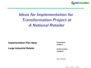 1Jay Martin May 2017 CLIENTX.ppt
Date: May 2017
Presentation:
CLIENT X
Chief Innovation
Jay Martin
Implementation Plan Ideas
Large Industrial Retailer
 
