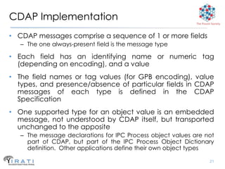 CDAP Implementation                                          The Pouzin Society



• CDAP messages comprise a sequence of 1 or more fields
   – The one always-present field is the message type

• Each field has an identifying name or numeric tag
  (depending on encoding), and a value
• The field names or tag values (for GPB encoding), value
  types, and presence/absence of particular fields in CDAP
  messages of each type is defined in the CDAP
  Specification
• One supported type for an object value is an embedded
  message, not understood by CDAP itself, but transported
  unchanged to the apposite
   – The message declarations for IPC Process object values are not
     part of CDAP, but part of the IPC Process Object Dictionary
     definition. Other applications define their own object types

                                                                       21
 