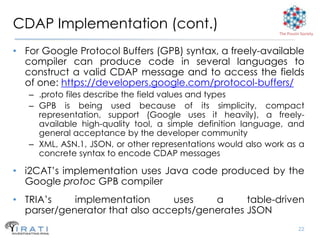 CDAP Implementation (cont.)                                   The Pouzin Society



• For Google Protocol Buffers (GPB) syntax, a freely-available
  compiler can produce code in several languages to
  construct a valid CDAP message and to access the fields
  of one: https://developers.google.com/protocol-buffers/
   – .proto files describe the field values and types
   – GPB is being used because of its simplicity, compact
     representation, support (Google uses it heavily), a freely-
     available high-quality tool, a simple definition language, and
     general acceptance by the developer community
   – XML, ASN.1, JSON, or other representations would also work as a
     concrete syntax to encode CDAP messages

• i2CAT’s implementation uses Java code produced by the
  Google protoc GPB compiler
• TRIA’s    implementation      uses    a      table-driven
  parser/generator that also accepts/generates JSON
                                                                        22
 
