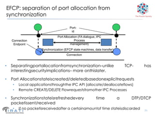 EFCP: separation of port allocation from
synchronization                                                                       The Pouzin Society




                                        Port-
                                         id
                               Port Allocation (FA dialogue, IPC
    Connection                              Process
     Endpoint                            management)
                    Synchronization (EFCP state machines, data transfer)
                                      Connection


•   Separatingportallocationfromsynchronization–unlike                         TCP-            has
    interestingsecurityimplications– more onthislater.

•   Port Allocationstateiscreated/deletedbasedonexplicitrequests
    •   Local applicationsthroughthe IPC API (allocate/deallocateflows)
    •   Remote CREATE/DELETE Flowrequestsfromother IPC Processes

•   Synchronizationstateisrefreshedevery                    time           a      DTP/DTCP
    packetissent/received
    •   If no packetisreceivedafter a certainamountof time stateisdiscarded
                                                                                                71
 