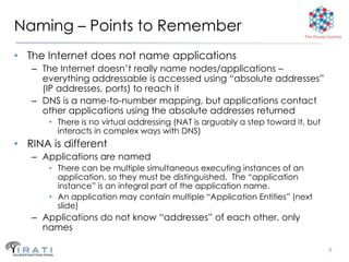 Naming – Points to Remember                                              The Pouzin Society



• The Internet does not name applications
   – The Internet doesn’t really name nodes/applications –
     everything addressable is accessed using “absolute addresses”
     (IP addresses, ports) to reach it
   – DNS is a name-to-number mapping, but applications contact
     other applications using the absolute addresses returned
       • There is no virtual addressing (NAT is arguably a step toward it, but
         interacts in complex ways with DNS)
• RINA is different
   – Applications are named
       • There can be multiple simultaneous executing instances of an
         application, so they must be distinguished. The “application
         instance” is an integral part of the application name.
       • An application may contain multiple “Application Entities” (next
         slide)
   – Applications do not know “addresses” of each other, only
     names

                                                                                    8
 