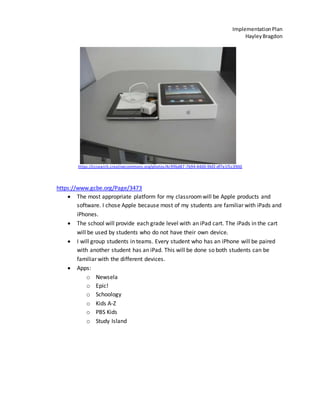 ImplementationPlan
HayleyBragdon
https://ccsearch.creativecommons.org/photos/4c99bd87-7b94-4400-9bf2-df7e1f1c3900
https://www.gcbe.org/Page/3473
The most appropriate platform for my classroomwill be Apple products and
software. I chose Apple because most of my students are familiar with iPads and
iPhones.
The school will provide each grade level with an iPad cart. The iPads in the cart
will be used by students who do not have their own device.
I will group students in teams. Every student who has an iPhone will be paired
with another student has an iPad. This will be done so both students can be
familiar with the different devices.
Apps:
o Newsela
o Epic!
o Schoology
o Kids A-Z
o PBS Kids
o Study Island