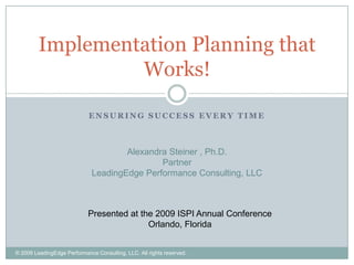 Implementation Planning that
                  Works!

                             ENSURING SUCCESS EVERY TIME



                                      Alexandra Steiner , Ph.D.
                                              Partner
                              LeadingEdge Performance Consulting, LLC



                            Presented at the 2009 ISPI Annual Conference
                                           Orlando, Florida


© 2009 LeadingEdge Performance Consulting, LLC. All rights reserved.
 