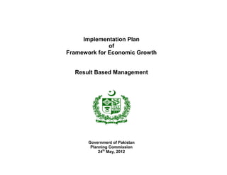 Implementation Plan
              of
Framework for Economic Growth


  Result Based Management




       Government of Pakistan
        Planning Commission
            24th May, 2012
 