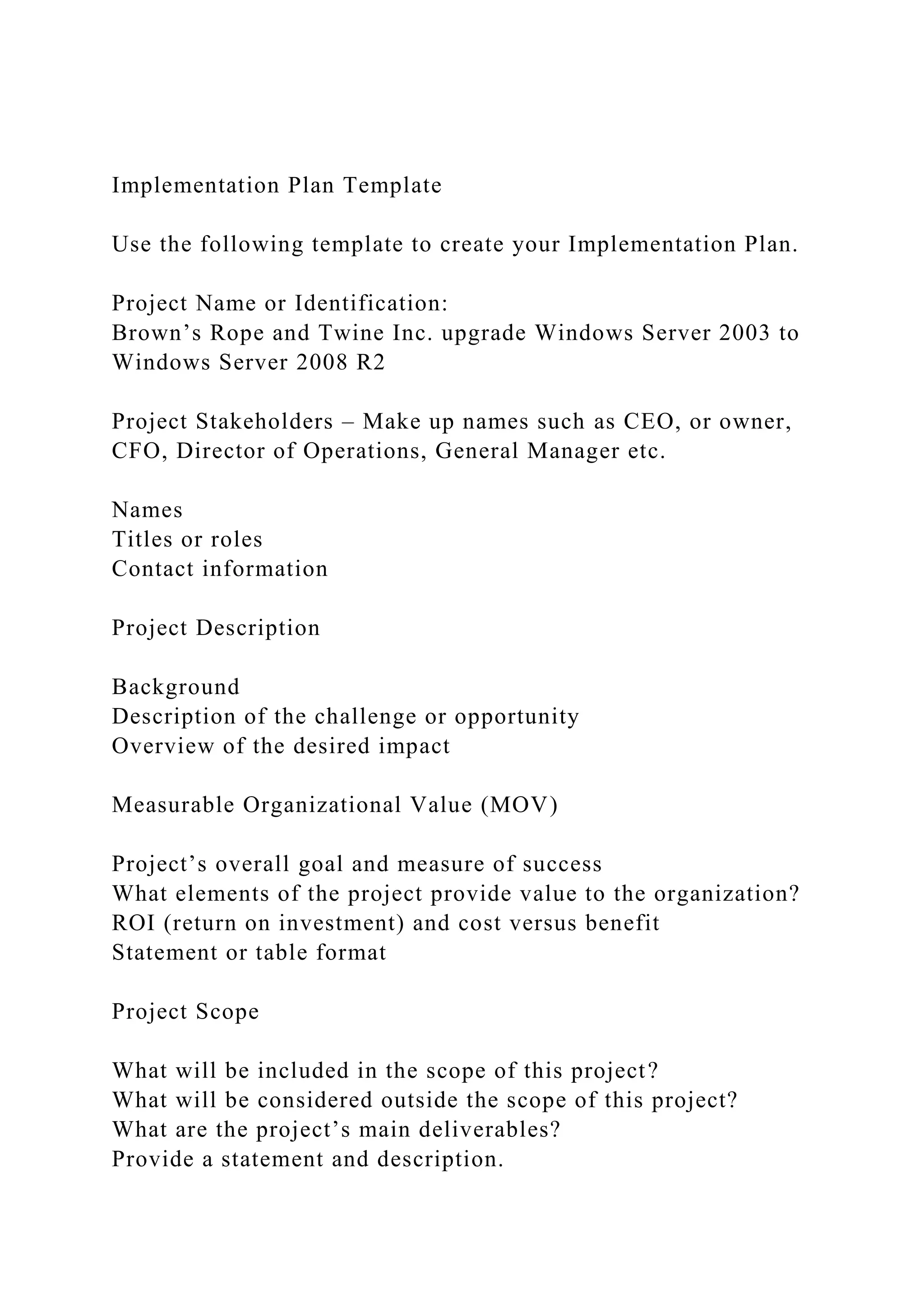 Implementation Plan Template
Use the following template to create your Implementation Plan.
Project Name or Identification:
Brown’s Rope and Twine Inc. upgrade Windows Server 2003 to
Windows Server 2008 R2
Project Stakeholders – Make up names such as CEO, or owner,
CFO, Director of Operations, General Manager etc.
Names
Titles or roles
Contact information
Project Description
Background
Description of the challenge or opportunity
Overview of the desired impact
Measurable Organizational Value (MOV)
Project’s overall goal and measure of success
What elements of the project provide value to the organization?
ROI (return on investment) and cost versus benefit
Statement or table format
Project Scope
What will be included in the scope of this project?
What will be considered outside the scope of this project?
What are the project’s main deliverables?
Provide a statement and description.
 