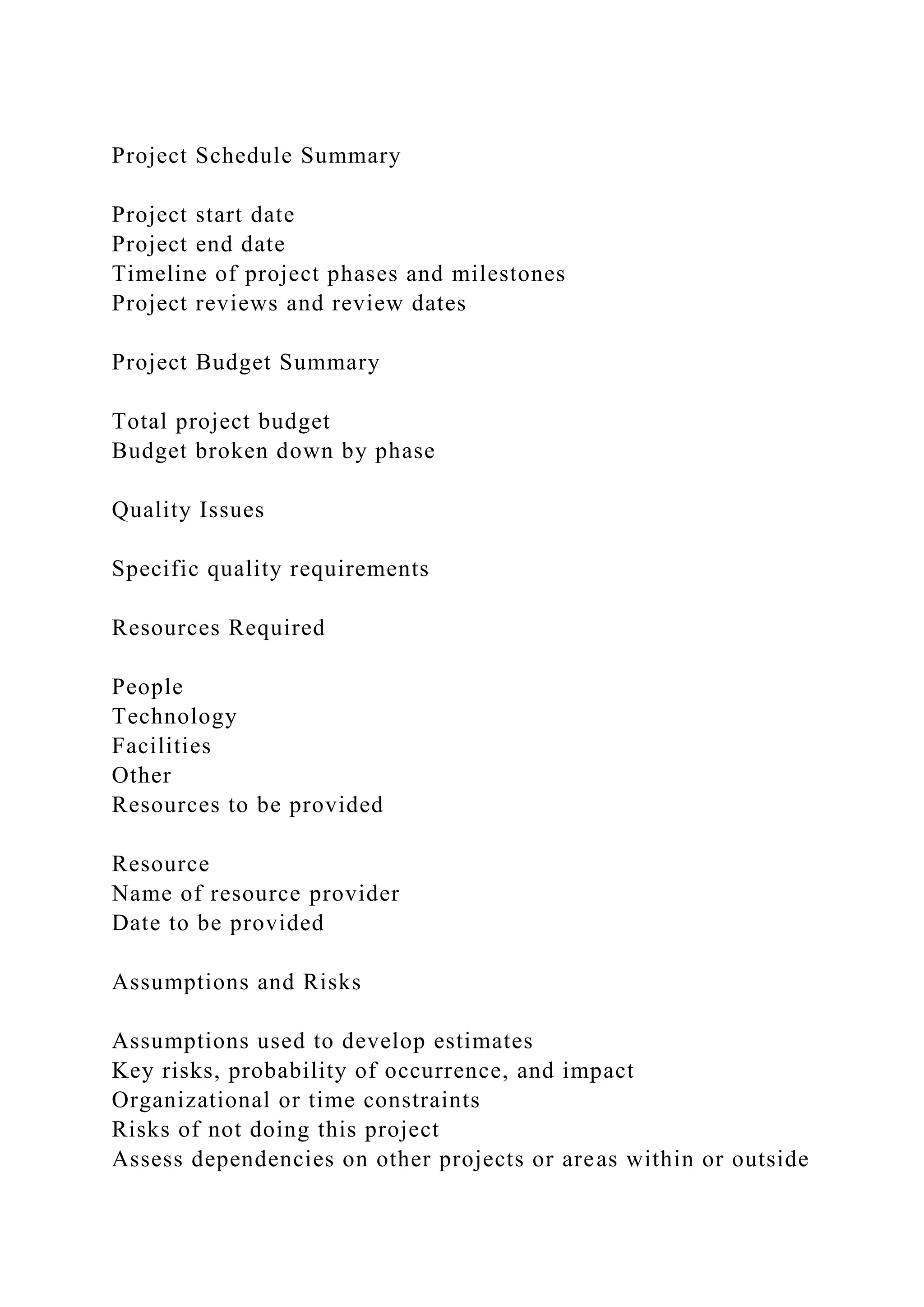 Project Schedule Summary
Project start date
Project end date
Timeline of project phases and milestones
Project reviews and review dates
Project Budget Summary
Total project budget
Budget broken down by phase
Quality Issues
Specific quality requirements
Resources Required
People
Technology
Facilities
Other
Resources to be provided
Resource
Name of resource provider
Date to be provided
Assumptions and Risks
Assumptions used to develop estimates
Key risks, probability of occurrence, and impact
Organizational or time constraints
Risks of not doing this project
Assess dependencies on other projects or areas within or outside
 