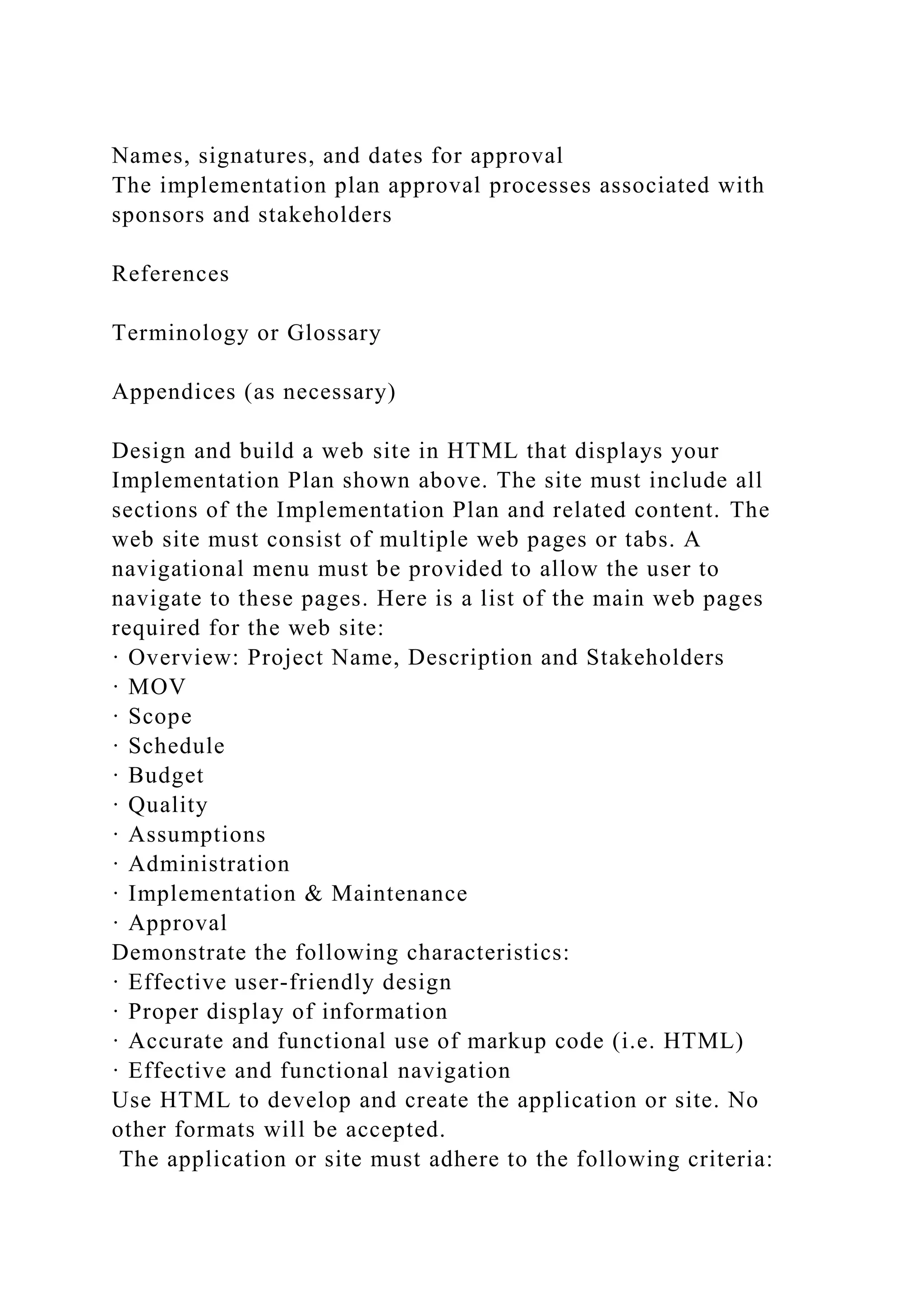 Names, signatures, and dates for approval
The implementation plan approval processes associated with
sponsors and stakeholders
References
Terminology or Glossary
Appendices (as necessary)
Design and build a web site in HTML that displays your
Implementation Plan shown above. The site must include all
sections of the Implementation Plan and related content. The
web site must consist of multiple web pages or tabs. A
navigational menu must be provided to allow the user to
navigate to these pages. Here is a list of the main web pages
required for the web site:
· Overview: Project Name, Description and Stakeholders
· MOV
· Scope
· Schedule
· Budget
· Quality
· Assumptions
· Administration
· Implementation & Maintenance
· Approval
Demonstrate the following characteristics:
· Effective user-friendly design
· Proper display of information
· Accurate and functional use of markup code (i.e. HTML)
· Effective and functional navigation
Use HTML to develop and create the application or site. No
other formats will be accepted.
The application or site must adhere to the following criteria:
 