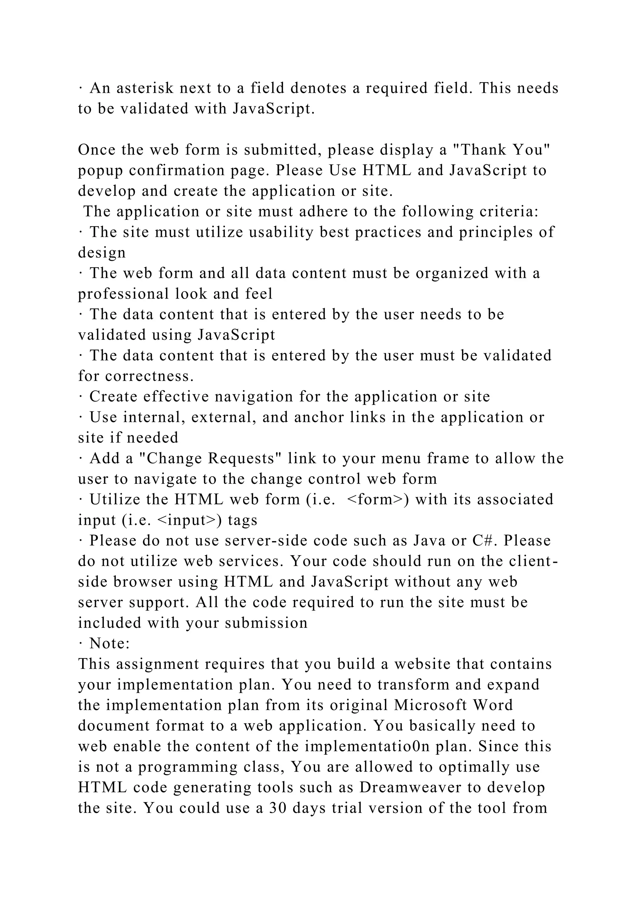 · An asterisk next to a field denotes a required field. This needs
to be validated with JavaScript.
Once the web form is submitted, please display a "Thank You"
popup confirmation page. Please Use HTML and JavaScript to
develop and create the application or site.
The application or site must adhere to the following criteria:
· The site must utilize usability best practices and principles of
design
· The web form and all data content must be organized with a
professional look and feel
· The data content that is entered by the user needs to be
validated using JavaScript
· The data content that is entered by the user must be validated
for correctness.
· Create effective navigation for the application or site
· Use internal, external, and anchor links in the application or
site if needed
· Add a "Change Requests" link to your menu frame to allow the
user to navigate to the change control web form
· Utilize the HTML web form (i.e. <form>) with its associated
input (i.e. <input>) tags
· Please do not use server-side code such as Java or C#. Please
do not utilize web services. Your code should run on the client-
side browser using HTML and JavaScript without any web
server support. All the code required to run the site must be
included with your submission
· Note:
This assignment requires that you build a website that contains
your implementation plan. You need to transform and expand
the implementation plan from its original Microsoft Word
document format to a web application. You basically need to
web enable the content of the implementatio0n plan. Since this
is not a programming class, You are allowed to optimally use
HTML code generating tools such as Dreamweaver to develop
the site. You could use a 30 days trial version of the tool from
 