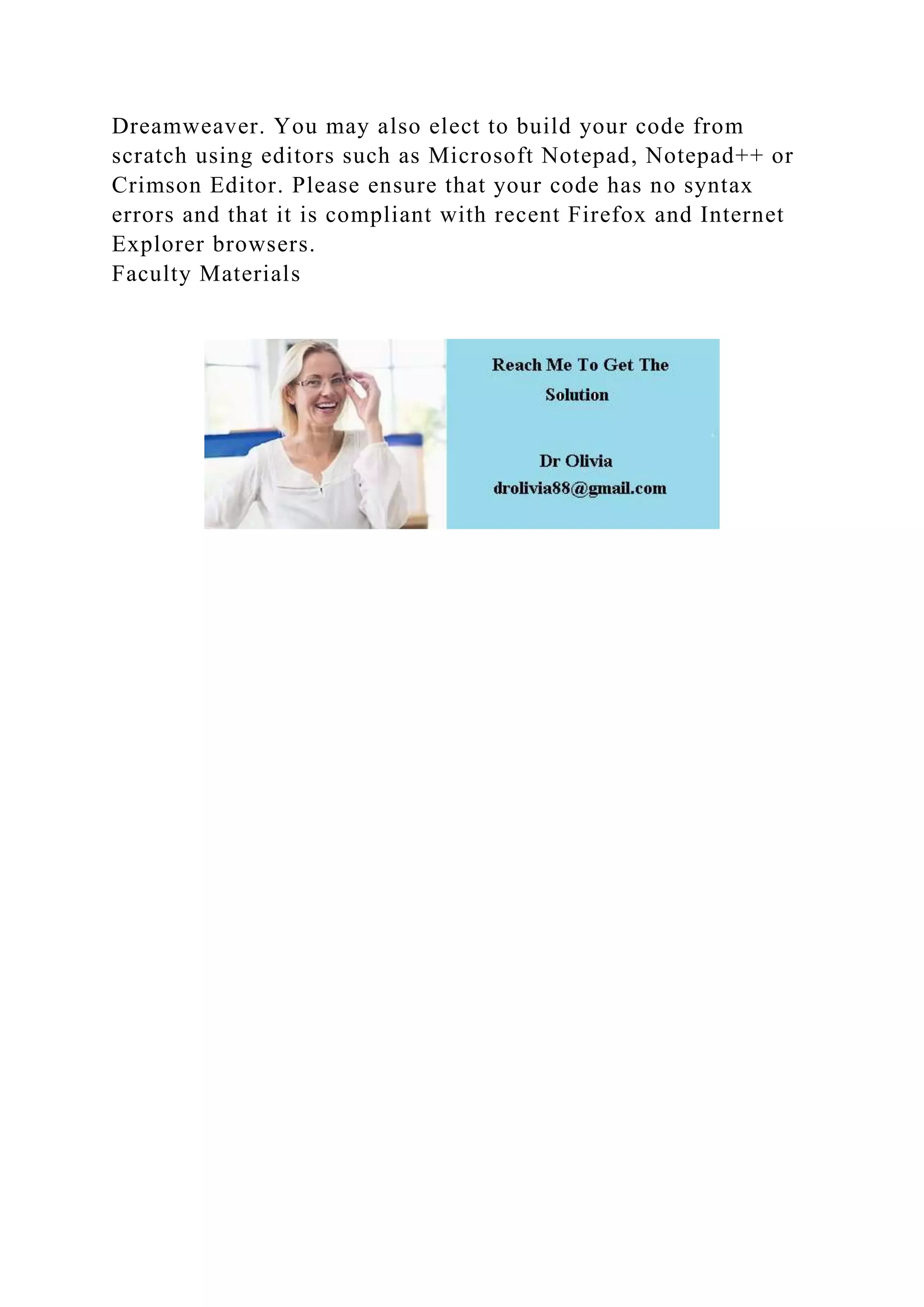Dreamweaver. You may also elect to build your code from
scratch using editors such as Microsoft Notepad, Notepad++ or
Crimson Editor. Please ensure that your code has no syntax
errors and that it is compliant with recent Firefox and Internet
Explorer browsers.
Faculty Materials
 