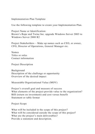 Implementation Plan Template
Use the following template to create your Implementation Plan.
Project Name or Identification:
Brown’s Rope and Twine Inc. upgrade Windows Server 2003 to
Windows Server 2008 R2
Project Stakeholders – Make up names such as CEO, or owner,
CFO, Director of Operations, General Manager etc.
Names
Titles or roles
Contact information
Project Description
Background
Description of the challenge or opportunity
Overview of the desired impact
Measurable Organizational Value (MOV)
Project’s overall goal and measure of success
What elements of the project provide value to the organization?
ROI (return on investment) and cost versus benefit
Statement or table format
Project Scope
What will be included in the scope of this project?
What will be considered outside the scope of this project?
What are the project’s main deliverables?
Provide a statement and description.
 