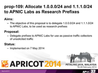 prop-109: Allocate 1.0.0.0/24 and 1.1.1.0/24 
to APNIC Labs as Research Prefixes 
Aims: 
– The objective of this proposal is to delegate 1.0.0.0/24 and 1.1.1.0/24 
to APNIC Labs, to be used as research prefixes 
Proposal: 
– Delegate prefixes to APNIC Labs for use as passive traffic collectors 
of unsolicited traffic 
Status: 
– Implemented on 7 May 2014 
10 
 