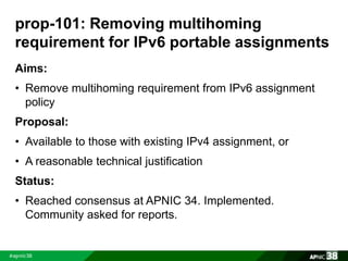 prop-101: Removing multihoming 
requirement for IPv6 portable assignments 
Aims: 
• Remove multihoming requirement from IPv6 assignment 
policy 
Proposal: 
• Available to those with existing IPv4 assignment, or 
• A reasonable technical justification 
Status: 
• Reached consensus at APNIC 34. Implemented. 
Community asked for reports. 
 