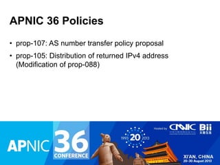 APNIC 36 Policies 
• prop-107: AS number transfer policy proposal 
• prop-105: Distribution of returned IPv4 address 
(Modification of prop-088) 
 