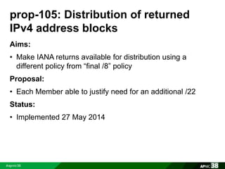 prop-105: Distribution of returned 
IPv4 address blocks 
Aims: 
• Make IANA returns available for distribution using a 
different policy from “final /8” policy 
Proposal: 
• Each Member able to justify need for an additional /22 
Status: 
• Implemented 27 May 2014 
 
