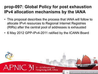 prop-097: Global Policy for post exhaustion 
IPv4 allocation mechanisms by the IANA 
• This proposal describes the process that IANA will follow to 
allocate IPv4 resources to Regional Internet Registries 
(RIRs) after the central pool of addresses is exhausted 
• 6 May 2012 GPP-IPv4-2011 ratified by the ICANN Board 
5 
 