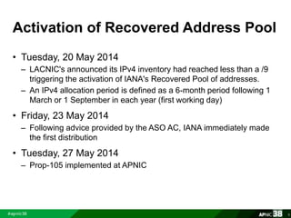 Activation of Recovered Address Pool 
• Tuesday, 20 May 2014 
– LACNIC's announced its IPv4 inventory had reached less than a /9 
triggering the activation of IANA's Recovered Pool of addresses. 
– An IPv4 allocation period is defined as a 6-month period following 1 
March or 1 September in each year (first working day) 
• Friday, 23 May 2014 
– Following advice provided by the ASO AC, IANA immediately made 
the first distribution 
• Tuesday, 27 May 2014 
– Prop-105 implemented at APNIC 
6 
 