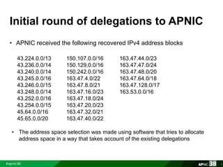 Initial round of delegations to APNIC 
• APNIC received the following recovered IPv4 address blocks 
7 
43.224.0.0/13 
43.236.0.0/14 
43.240.0.0/14 
43.245.0.0/16 
43.246.0.0/15 
43.248.0.0/14 
43.252.0.0/16 
43.254.0.0/15 
45.64.0.0/16 
45.65.0.0/20 
150.107.0.0/16 
150.129.0.0/16 
150.242.0.0/16 
163.47.4.0/22 
163.47.8.0/21 
163.47.16.0/23 
163.47.18.0/24 
163.47.20.0/23 
163.47.32.0/21 
163.47.40.0/22 
163.47.44.0/23 
163.47.47.0/24 
163.47.48.0/20 
163.47.64.0/18 
163.47.128.0/17 
163.53.0.0/16 
• The address space selection was made using software that tries to allocate 
address space in a way that takes account of the existing delegations 
 