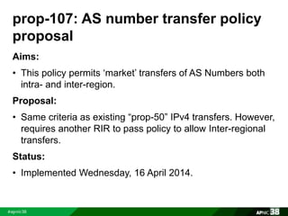 prop-107: AS number transfer policy 
proposal 
Aims: 
• This policy permits ‘market’ transfers of AS Numbers both 
intra- and inter-region. 
Proposal: 
• Same criteria as existing “prop-50” IPv4 transfers. However, 
requires another RIR to pass policy to allow Inter-regional 
transfers. 
Status: 
• Implemented Wednesday, 16 April 2014. 
 