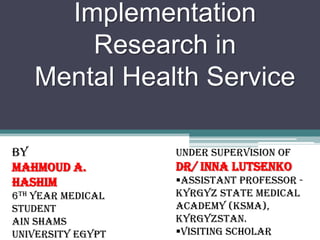 Implementation
Research in
Mental Health Service
By
Mahmoud A.
Hashim
6th year Medical
Student
Ain Shams
University Egypt
Under Supervision of
Dr/ Inna Lutsenko
Assistant Professor -
Kyrgyz State Medical
Academy (KSMA),
Kyrgyzstan.
Visiting Scholar
 