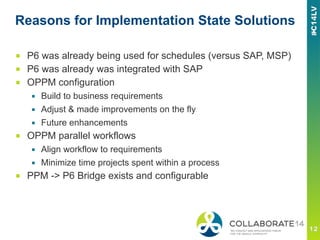 Reasons for Implementation State Solutions
■  P6 was already being used for schedules (versus SAP, MSP)
■  P6 was already was integrated with SAP
■  OPPM configuration
▪  Build to business requirements
▪  Adjust & made improvements on the fly
▪  Future enhancements
■  OPPM parallel workflows
▪  Align workflow to requirements
▪  Minimize time projects spent within a process
■  PPM -> P6 Bridge exists and configurable
 