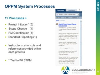 OPPM System Processes
■  Project Initiation*(5)
■  Scope Change (1)
■  PM Coordination (4)
■  Standard Reporting (1)
■  Instructions, shortcuts and
references provided within
each process
■  * Tied to P6 EPPM
11 Processes +
 