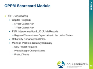 OPPM Scorecard Module
■  40+ Scorecards
▪  Capital Program
—  5 Year Capital Plan
—  1 Year Capital Plan
▪  PJM Interconnection LLC (PJM) Reports
—  Regional Transmission Organization in the United States
▪  Reliability Enhancement Plan
▪  Manage Portfolio Data Dynamically
—  New Project Requests
—  Project Scope Change Status
—  Project Teams
 