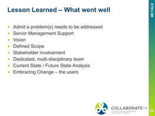 Lesson Learned – What went well
■  Admit a problem(s) needs to be addressed
■  Senior Management Support
■  Vision
■  Defined Scope
■  Stakeholder involvement
■  Dedicated, multi-disciplinary team
■  Current State / Future State Analysis
■  Embracing Change – the users
 