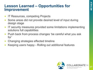 Lesson Learned – Opportunities for
Improvement
■  IT Resources, competing Projects
■  Some areas did not provide desired level of input during
design stage
■  IT security measures provided some limitations implementing
solutions full capabilities
■  Push back from process changes ‘be careful what you ask
for’
■  Changing strategies effected timeline
■  Keeping users happy - Rolling out additional features
 