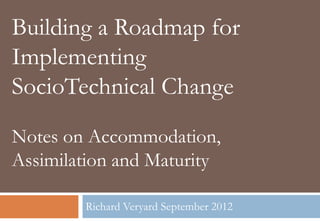 Building a Roadmap for
Implementing
SocioTechnical Change
Notes on Accommodation,
Assimilation and Maturity

        Richard Veryard September 2012
 