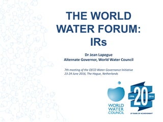 THE WORLD
WATER FORUM:
IRs
Dr Jean Lapegue
Alternate Governor, World Water Council
7th meeting of the OECD Water Governance Initiative
23-24 June 2016, The Hague, Netherlands
 