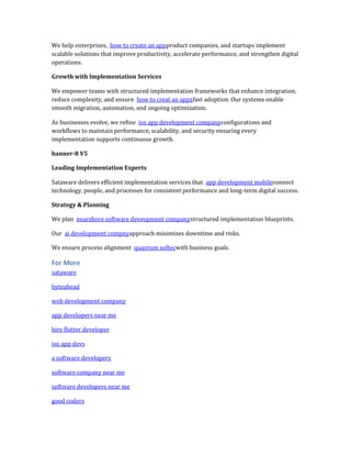 We help enterprises, how to create an appproduct companies, and startups implement
scalable solutions that improve productivity, accelerate performance, and strengthen digital
operations.
Growth with Implementation Services
We empower teams with structured implementation frameworks that enhance integration,
reduce complexity, and ensure how to creat an appzfast adoption. Our systems enable
smooth migration, automation, and ongoing optimization.
As businesses evolve, we refine ios app development companyconfigurations and
workflows to maintain performance, scalability, and security ensuring every
implementation supports continuous growth.
banner-8 V5
Leading Implementation Experts
Sataware delivers efficient implementation services that app development mobileconnect
technology, people, and processes for consistent performance and long-term digital success.
Strategy & Planning
We plan nearshore software deveopment companystructured implementation blueprints.
Our ai development compnyapproach minimizes downtime and risks.
We ensure process alignment quantum softecwith business goals.
For More
sataware
byteahead
web development company
app developers near me
hire flutter developer
ios app devs
a software developers
software company near me
software developers near me
good coders
 
