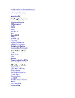nearshore software deveopment company
ai development compny
quantum softec
Mobile App Development
Android Development
iOS Development
Flutter
Kotlin
Swift
Objective-C
Java
Android SDK
iOS SDK
WatchOS Apps
TvOS Apps
Mobile App Marketing
Wearable Development
Enterprise Development
Consumer App Development
Cross-Platform & Hybrid
Flutter
React Native
Ionic
Xamarin
Progressive Web Apps (PWA)
Hybrid App Development
Advertising & Marketing
Digital Marketing
Social Media Marketing
Public Relations
Search Engine Marketing
Pay Per Click
SEO Consultants
Local SEO
Branding Design Companies
Naming
Video Production
Media Planning
 