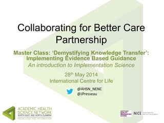 Collaborating for Better Care
Partnership
Master Class: ‘Demystifying Knowledge Transfer’:
Implementing Evidence Based Guidance
An introduction to Implementation Science
28th May 2014
International Centre for Life
@AHSN_NENC
@JPresseau
 